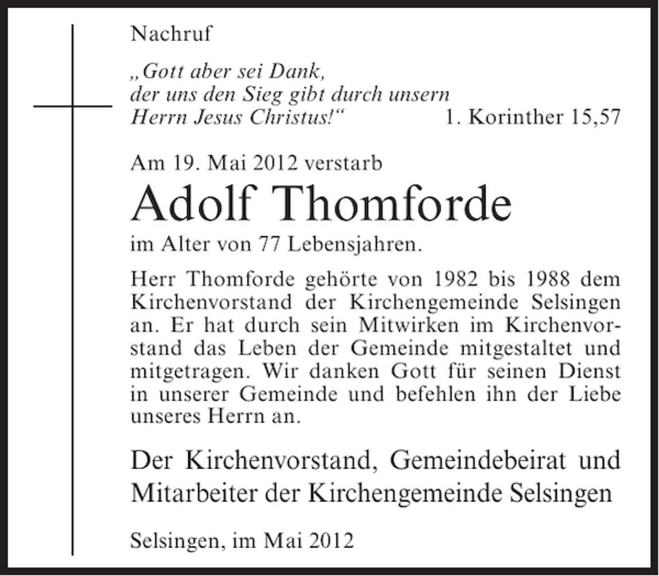 <p>Nachruf<br />„Gott aber sei Dank,<br />der uns den Sieg gibt durch unsern<br />Herrn Jesus Christus!“<br />1. Korinther 15,57<br />Am 19. Mai 2012 verstarb</p><p>Adolf Thomforde<br />im Alter von 77 Lebensjahren.<br />Herr Thomforde gehörte von 1982 bis 1988 dem<br />Kirchenvorstand der Kirchengemeinde Selsingen<br />an. Er hat durch sein Mitwirken im Kirchenvorstand das Leben der Gemeinde mitgestaltet und<br />mitgetragen. Wir danken Gott für seinen Dienst<br />in unserer Gemeinde und befehlen ihn der Liebe<br />unseres Herrn an.</p><p>Der Kirchenvorstand, Gemeindebeirat und<br />Mitarbeiter der Kirchengemeinde Selsingen<br />Selsingen, im Mai 2012</p>
