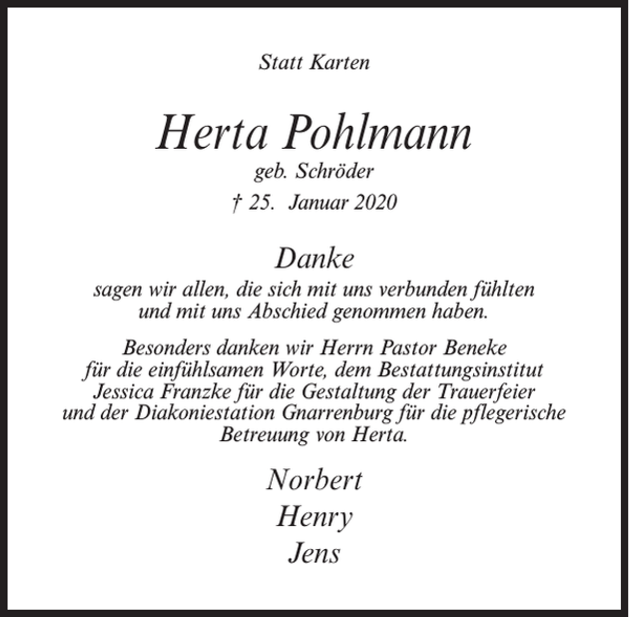 <p>Statt Karten</p><p>Herta Pohlmann<br />geb. Schröder<br />† 25. Januar 2020</p><p>Danke<br />sagen wir allen, die sich mit uns verbunden fühlten<br />und mit uns Abschied genommen haben.<br />Besonders danken wir Herrn Pastor Beneke<br />für die einfühlsamen Worte, dem Bestattungsinstitut<br />Jessica Franzke für die Gestaltung der Trauerfeier<br />und der Diakoniestation Gnarrenburg für die pflegerische<br />Betreuung von Herta.</p><p>Norbert<br />Henry<br />Jens</p>