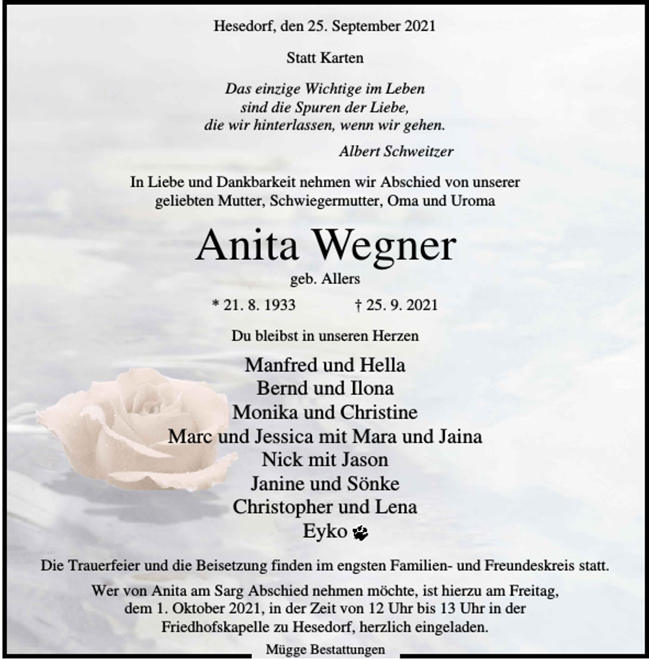 <p>Hesedorf, den 25. September 2021<br />Statt Karten<br />Das einzige Wichtige im Leben<br />sind die Spuren der Liebe,<br />die wir hinterlassen, wenn wir gehen.<br />Albert Schweitzer<br />In Liebe und Dankbarkeit nehmen wir Abschied von unserer<br />geliebten Mutter, Schwiegermutter, Oma und Uroma</p><p>Anita Wegner<br />geb. Allers<br />* 21. 8. 1933</p><p>† 25. 9. 2021</p><p>Du bleibst in unseren Herzen</p><p>Manfred und Hella<br />Bernd und Ilona<br />Monika und Christine<br />Marc und Jessica mit Mara und Jaina<br />Nick mit Jason<br />Janine und Sönke<br />Christopher und Lena<br />Eyko<br />Die Trauerfeier und die Beisetzung finden im engsten Familien- und Freundeskreis statt.<br />Wer von Anita am Sarg Abschied nehmen möchte, ist hierzu am Freitag,<br />dem 1. Oktober 2021, in der Zeit von 12 Uhr bis 13 Uhr in der<br />Friedhofskapelle zu Hesedorf, herzlich eingeladen.<br />Mügge Bestattungen</p>