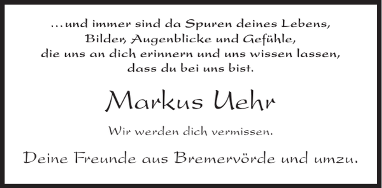 <p>...und immer sind da Spuren deines Lebens,<br />Bilder, Augenblicke und Gefühle,<br />die uns an dich erinnern und uns wissen lassen,<br />dass du bei uns bist.</p><p>Markus Uehr<br />Wir werden dich vermissen.</p><p>Deine Freunde aus Bremervörde und umzu.</p>