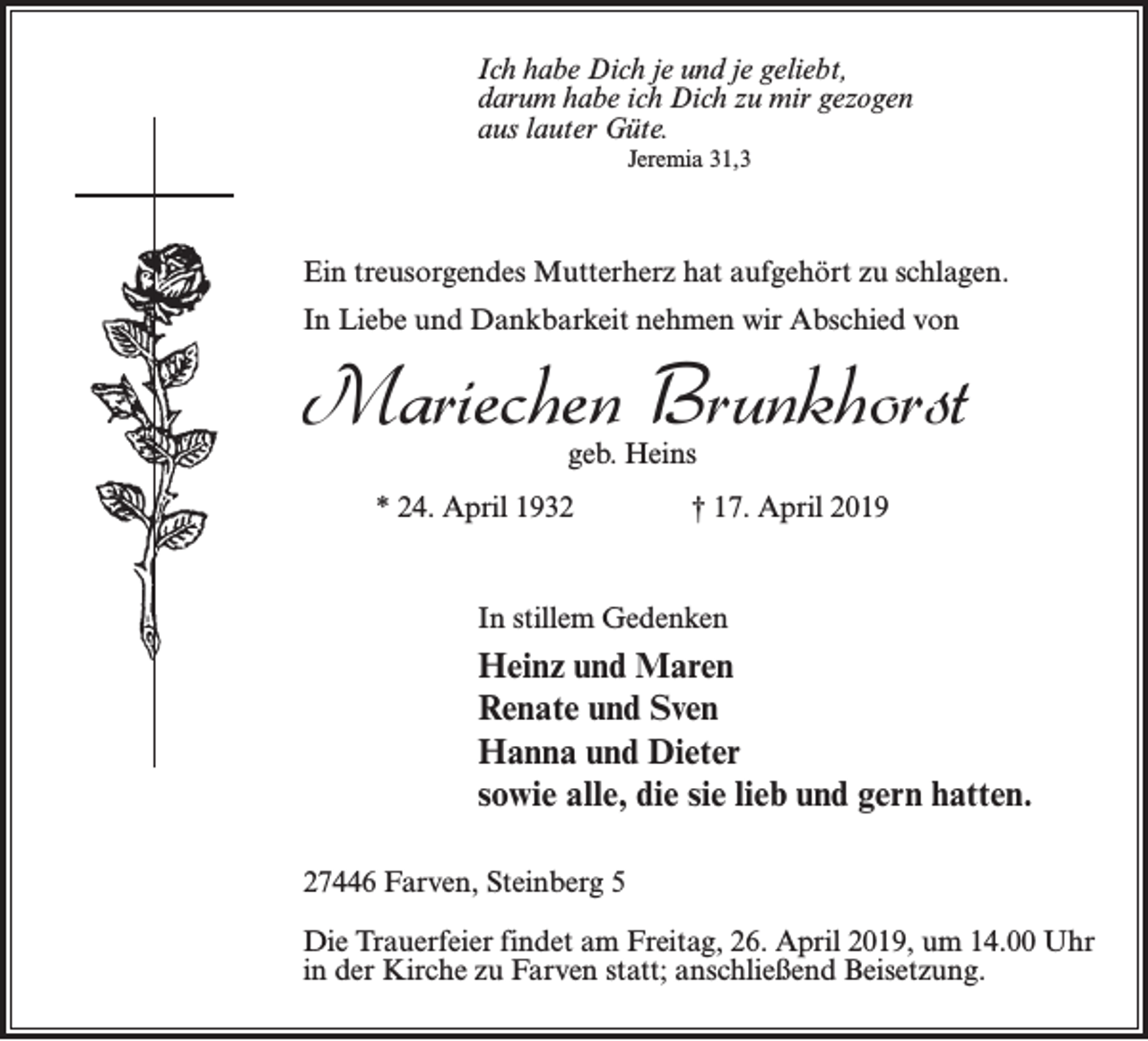 <p>Ich habe Dich je und je geliebt,<br />darum habe ich Dich zu mir gezogen<br />aus lauter Güte.<br />Jeremia 31,3</p><p>Ein treusorgendes Mutterherz hat aufgehört zu schlagen.<br />In Liebe und Dankbarkeit nehmen wir Abschied von</p><p>Mariechen Brunkhorst<br />geb. Heins</p><p>* 24. April 1932 † 17. April 2019</p><p>In stillem Gedenken</p><p>Heinz und Maren<br />Renate und Sven<br />Hanna und Dieter<br />sowie alle, die sie lieb und gern hatten.<br />27446 Farven, Steinberg 5<br />Die Trauerfeier findet am Freitag, 26. April 2019, um 14.00 Uhr<br />in der Kirche zu Farven statt; anschließend Beisetzung.</p>