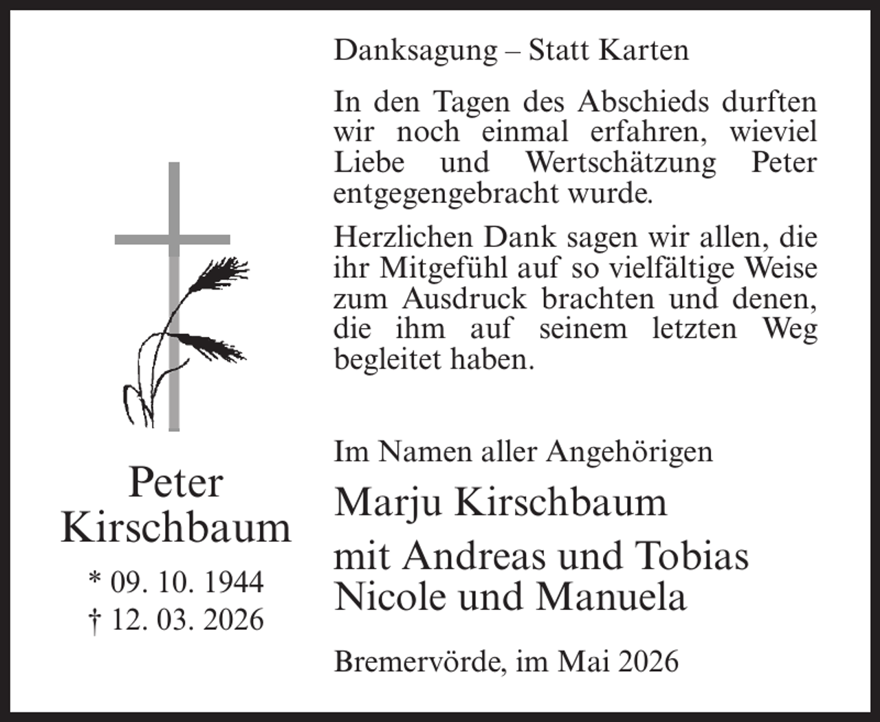 <p>Danksagung – Statt Karten<br />In den Tagen des Abschieds durften<br />wir noch einmal erfahren, wieviel<br />Liebe und Wertschätzung Peter<br />entgegengebracht wurde.<br />Herzlichen Dank sagen wir allen, die<br />ihr Mitgefühl auf so vielfältige Weise<br />zum Ausdruck brachten und denen,<br />die ihm auf seinem letzten Weg<br />begleitet haben.<br />Im Namen aller Angehörigen</p><p>Peter<br />Marju Kirschbaum<br />Kirschbaum<br />* 09. 10. 1944<br />† 12. 03. 2026</p><p>mit Andreas und Tobias<br />Nicole und Manuela</p><p>Bremervörde, im Mai 2026</p>