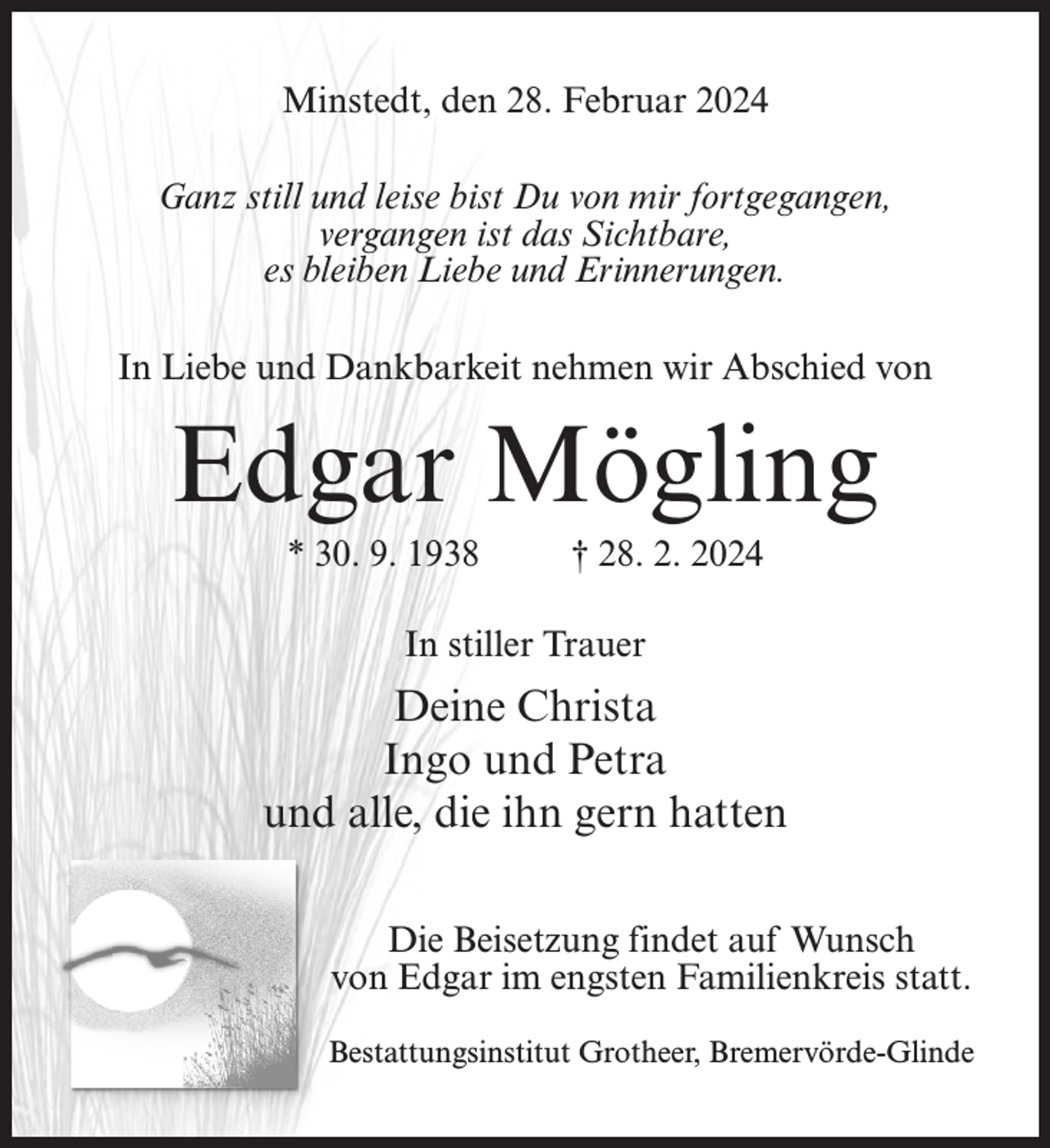 <p>Minstedt, den 28. Februar 2024<br />Ganz still und leise bist Du von mir fortgegangen,<br />vergangen ist das Sichtbare,<br />es bleiben Liebe und Erinnerungen.<br />In Liebe und Dankbarkeit nehmen wir Abschied von</p><p>Edgar Mögling<br />* 30. 9. 1938 † 28. 2. 2024<br />In stiller Trauer</p><p>Deine Christa<br />Ingo und Petra<br />und alle, die ihn gern hatten<br />Die Beisetzung findet auf Wunsch<br />von Edgar im engsten Familienkreis statt.<br />Bestattungsinstitut Grotheer, Bremervörde-Glinde</p>