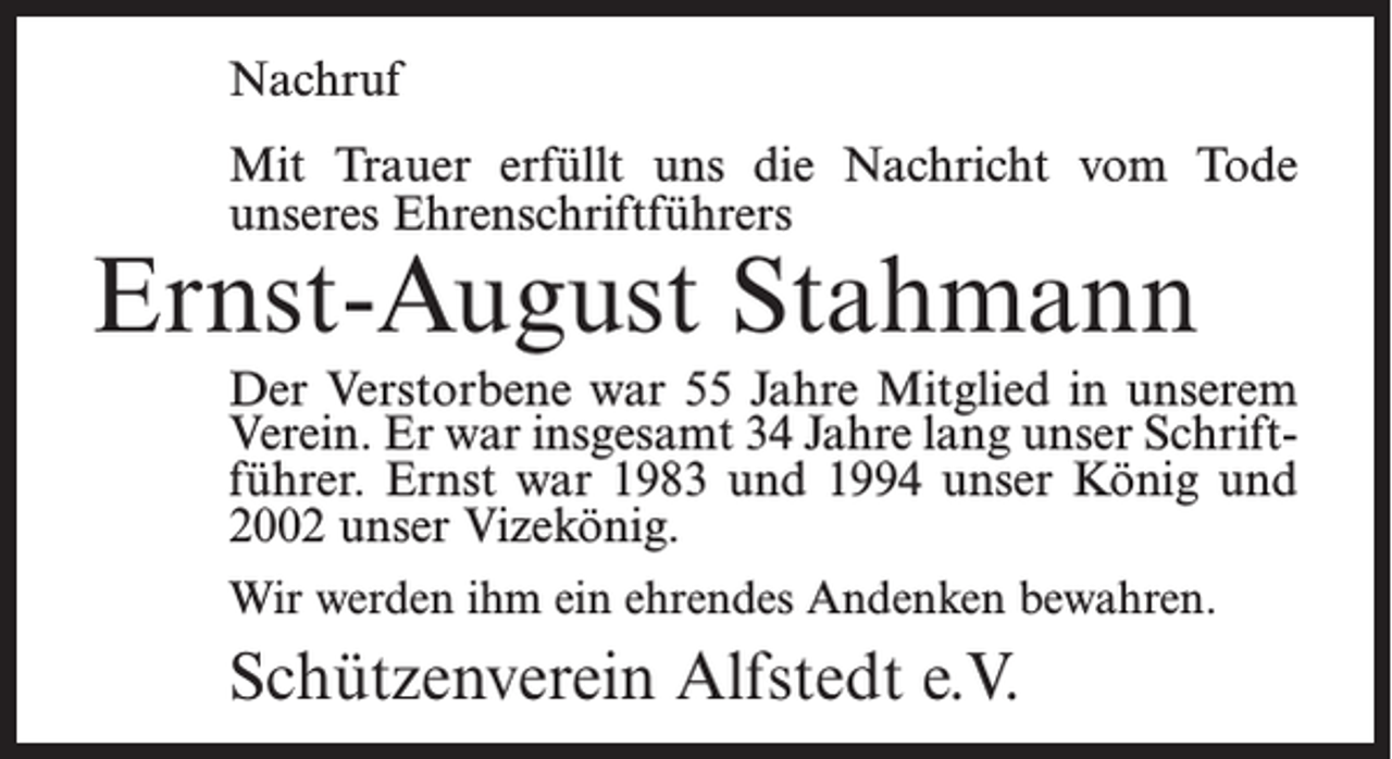 <p>Nachruf<br />Mit Trauer erfüllt uns die Nachricht vom Tode<br />unseres Ehrenschriftführers</p><p>Ernst-August Stahmann</p><p>Der Verstorbene war 55 Jahre Mitglied in unserem<br />Verein. Er war insgesamt 34 Jahre lang unser Schriftführer. Ernst war 1983 und 1994 unser König und<br />2002 unser Vizekönig.<br />Wir werden ihm ein ehrendes Andenken bewahren.</p><p>Schützenverein Alfstedt e.V.</p>