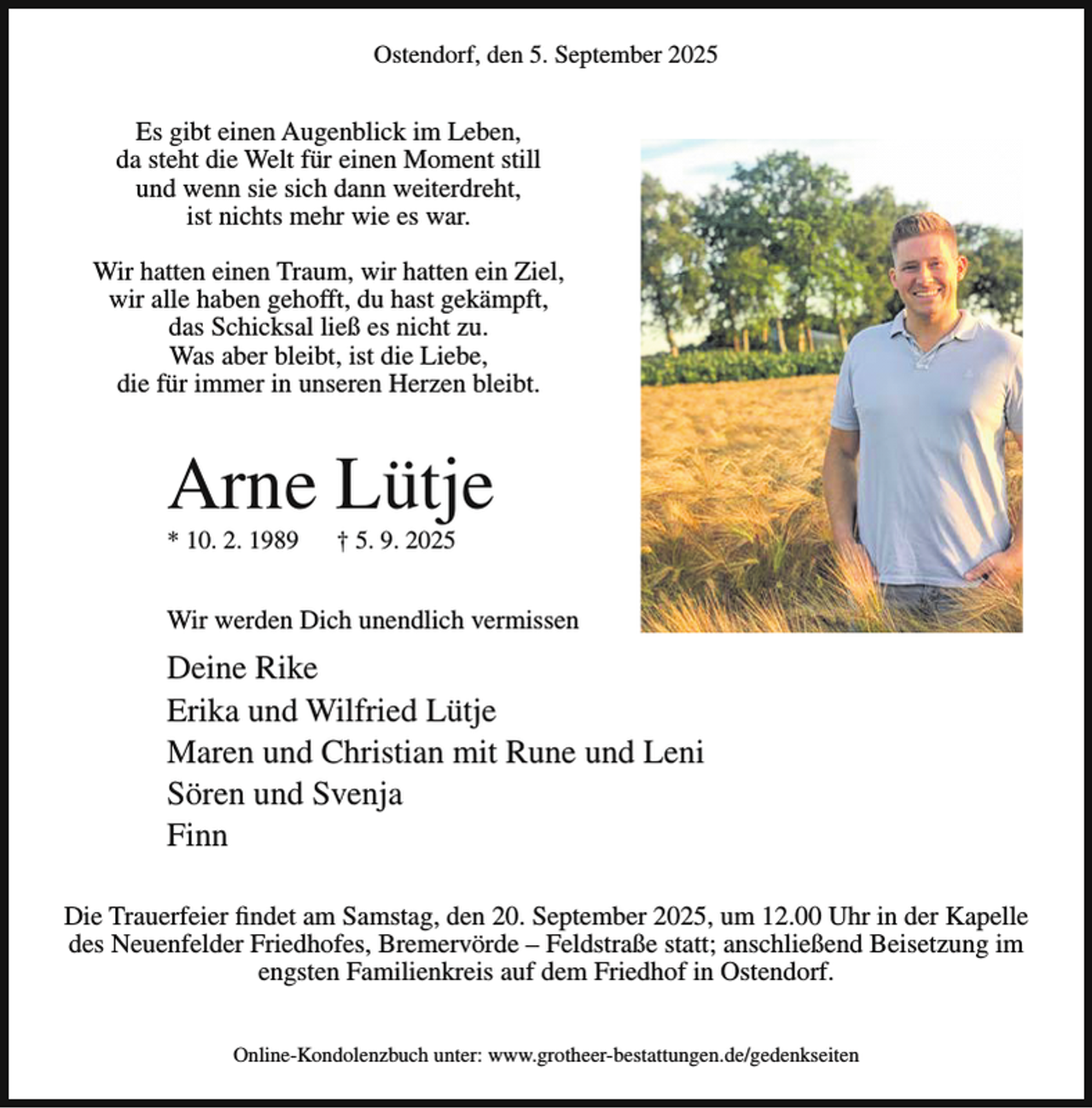 <p>Ostendorf, den 5. September 2025</p><p>Es gibt einen Augenblick im Leben,<br />da steht die Welt für einen Moment still<br />und wenn sie sich dann weiterdreht,<br />ist nichts mehr wie es war.<br />Wir hatten einen Traum, wir hatten ein Ziel,<br />wir alle haben gehofft, du hast gekämpft,<br />das Schicksal ließ es nicht zu.<br />Was aber bleibt, ist die Liebe,<br />die für immer in unseren Herzen bleibt.</p><p>Arne Lütje<br />* 10. 2. 1989</p><p>† 5. 9. 2025</p><p>Wir werden Dich unendlich vermissen</p><p>Deine Rike<br />Erika und Wilfried Lütje<br />Maren und Christian mit Rune und Leni<br />Sören und Svenja<br />Finn<br />Die Trauerfeier findet am Samstag, den 20. September 2025, um 12.00 Uhr in der Kapelle<br />des Neuenfelder Friedhofes, Bremervörde – Feldstraße statt; anschließend Beisetzung im<br />engsten Familienkreis auf dem Friedhof in Ostendorf.<br />Online-Kondolenzbuch unter: www.grotheer-bestattungen.de/gedenkseiten</p>