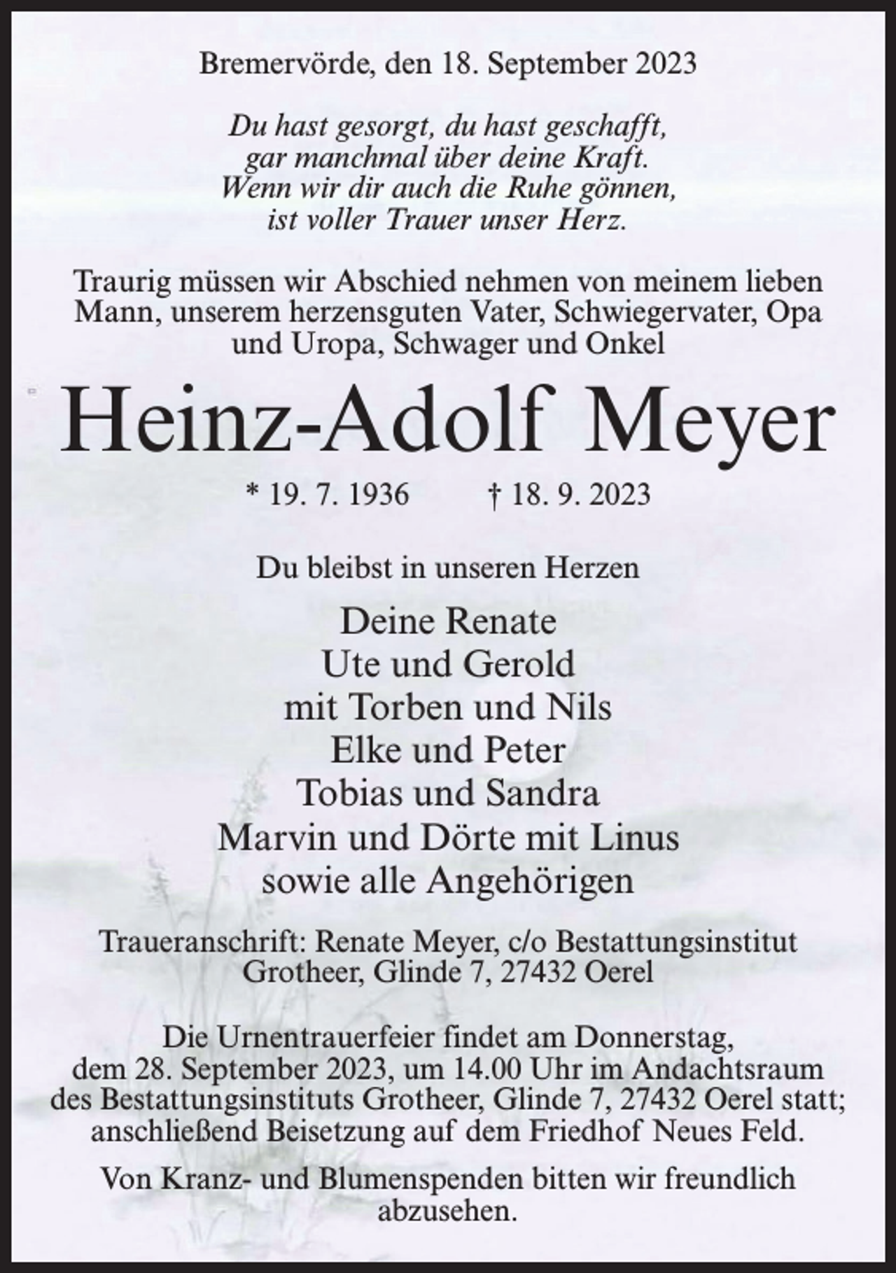 <p>Bremervörde, den 18. September 2023<br />Du hast gesorgt, du hast geschafft,<br />gar manchmal über deine Kraft.<br />Wenn wir dir auch die Ruhe gönnen,<br />ist voller Trauer unser Herz.<br />Traurig müssen wir Abschied nehmen von meinem lieben<br />Mann, unserem herzensguten Vater, Schwiegervater, Opa<br />und Uropa, Schwager und Onkel</p><p>Heinz-Adolf Meyer<br />* 19. 7. 1936 † 18. 9. 2023<br />Du bleibst in unseren Herzen</p><p>Deine Renate<br />Ute und Gerold<br />mit Torben und Nils<br />Elke und Peter<br />Tobias und Sandra<br />Marvin und Dörte mit Linus<br />sowie alle Angehörigen<br />Traueranschrift: Renate Meyer, c/o Bestattungsinstitut<br />Grotheer, Glinde 7, 27432 Oerel<br />Die Urnentrauerfeier findet am Donnerstag,<br />dem 28. September 2023, um 14.00 Uhr im Andachtsraum<br />des Bestattungsinstituts Grotheer, Glinde 7, 27432 Oerel statt;<br />anschließend Beisetzung auf dem Friedhof Neues Feld.<br />Von Kranz- und Blumenspenden bitten wir freundlich<br />abzusehen.</p>