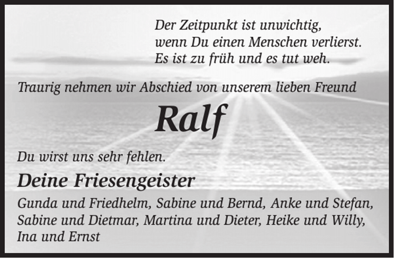 <p>Der Zeitpunkt ist unwichtig,<br />wenn Du einen Menschen verlierst.<br />Es ist zu früh und es tut weh.<br />Traurig nehmen wir Abschied von unserem lieben Freund</p><p>Ralf<br />Du wirst uns sehr fehlen.</p><p>Deine Friesengeister<br />Gunda und Friedhelm, Sabine und Bernd, Anke und Stefan,<br />Sabine und Dietmar, Martina und Dieter, Heike und Willy,<br />Ina und Ernst</p>