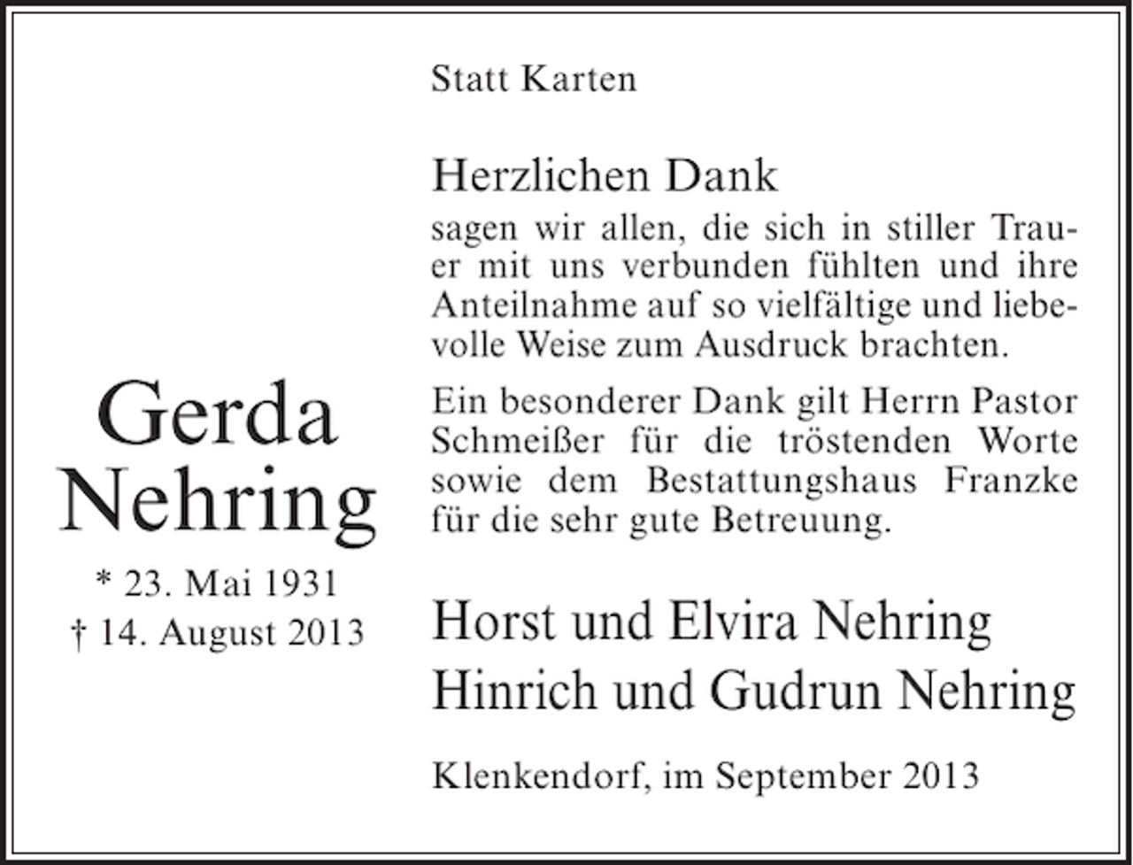 <p>Statt Karten</p><p>Herzlichen Dank</p><p>Gerda<br />Nehring<br />* 23. Mai 1931<br />† 14. August 2013</p><p>sagen wir allen, die sich in stiller Trauer mit uns verbunden fühlten und ihre<br />Anteilnahme auf so vielfältige und liebevolle Weise zum Ausdruck brachten.<br />Ein besonderer Dank gilt Herrn Pastor<br />Schmeißer für die tröstenden Worte<br />sowie dem Bestattungshaus Franzke<br />für die sehr gute Betreuung.</p><p>Horst und Elvira Nehring<br />Hinrich und Gudrun Nehring<br />Klenkendorf, im September 2013</p>