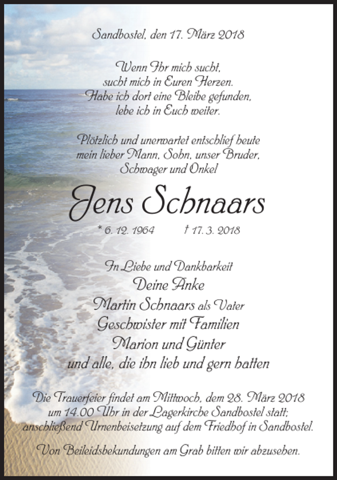<p>Sandbostel, den 17. März 2018<br />Wenn Ihr mich sucht,<br />sucht mich in Euren Herzen.<br />Habe ich dort eine Bleibe gefunden,<br />lebe ich in Euch weiter.<br />Plötzlich und unerwartet entschlief heute<br />mein lieber Mann, Sohn, unser Bruder,<br />Schwager und Onkel</p><p>Jens Schnaars<br />* 6. 12. 1964</p><p>† 17. 3. 2018</p><p>In Liebe und Dankbarkeit</p><p>Deine Anke<br />Martin Schnaars als Vater<br />Geschwister mit Familien<br />Marion und Günter<br />und alle, die ihn lieb und gern hatten<br />Die Trauerfeier findet am Mittwoch, dem 28. März 2018<br />um 14.00 Uhr in der Lagerkirche Sandbostel statt;<br />anschließend Urnenbeisetzung auf dem Friedhof in Sandbostel.<br />Von Beileidsbekundungen am Grab bitten wir abzusehen.</p>