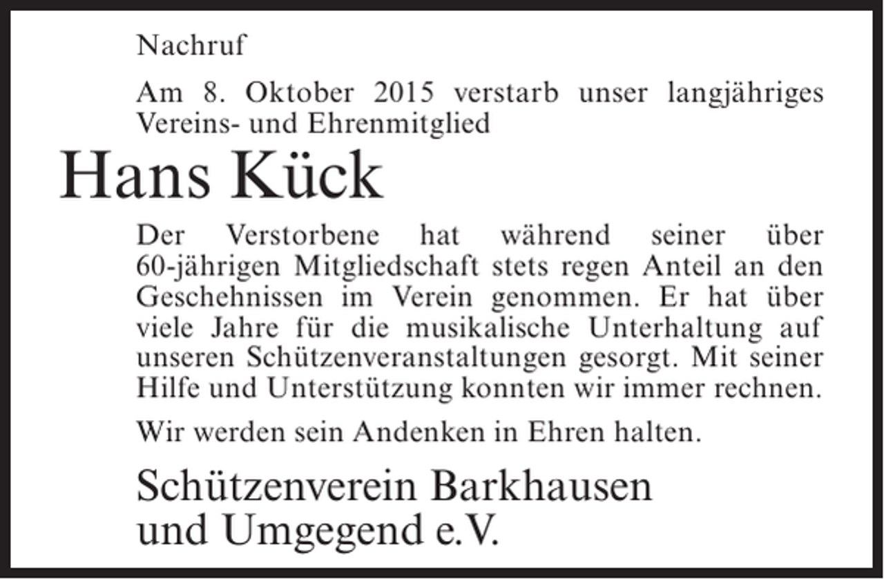 <p>Nachruf<br />Am 8. Oktober 2015 verstarb unser langjähriges<br />Vereins- und Ehrenmitglied</p><p>Hans Kück</p><p>Der Verstorbene hat während seiner über<br />60-jährigen Mitgliedschaft stets regen Anteil an den<br />G<br />­ eschehnissen im Verein genommen. Er hat über<br />viele Jahre für die musikalische Unterhaltung auf<br />unseren Schützen­ eranstaltungen gesorgt. Mit seiner<br />v<br />Hilfe und Unter­ tützung konnten wir immer rechnen.<br />s<br />Wir werden sein Andenken in Ehren halten.</p><p>Schützenverein Barkhausen<br />und Umgegend e.V.</p>