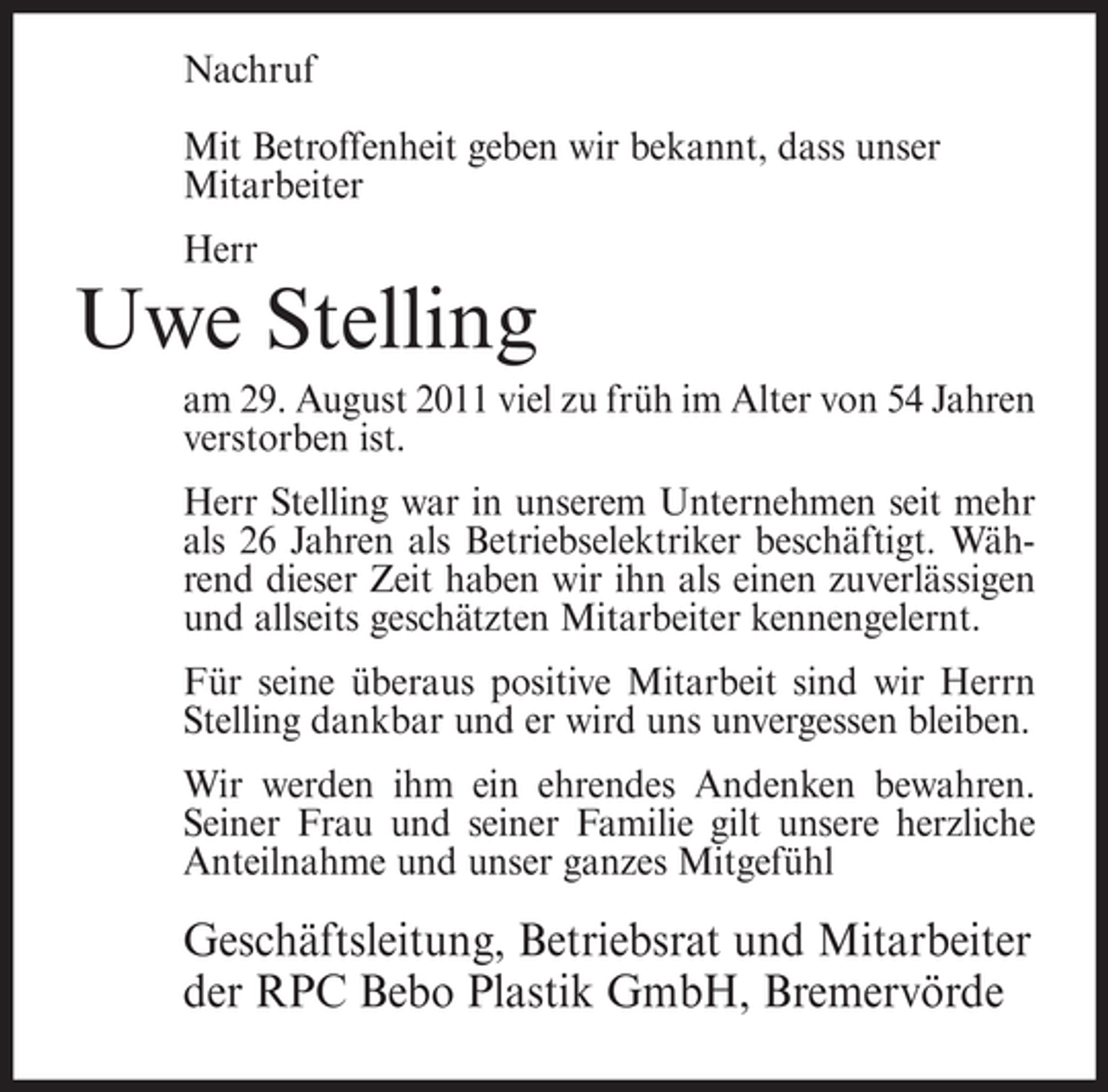 <p>Nachruf<br />Mit Betroffenheit geben wir bekannt, dass unser<br />Mitarbeiter<br />Herr</p><p>Uwe Stelling<br />am 29. August 2011 viel zu früh im Alter von 54 Jahren<br />verstorben ist.<br />Herr Stelling war in unserem Unternehmen seit mehr<br />als 26 Jahren als Betriebselektriker beschäftigt. Während dieser Zeit haben wir ihn als einen zuverlässigen<br />und allseits geschätzten Mitarbeiter kennengelernt.<br />Für seine überaus positive Mitarbeit sind wir Herrn<br />Stelling dankbar und er wird uns unvergessen bleiben.<br />Wir werden ihm ein ehrendes Andenken bewahren.<br />Seiner Frau und seiner Familie gilt unsere herzliche<br />Anteilnahme und unser ganzes Mitgefühl</p><p>Geschäftsleitung, Betriebsrat und Mitarbeiter<br />der RPC Bebo Plastik GmbH, Bremervörde</p>