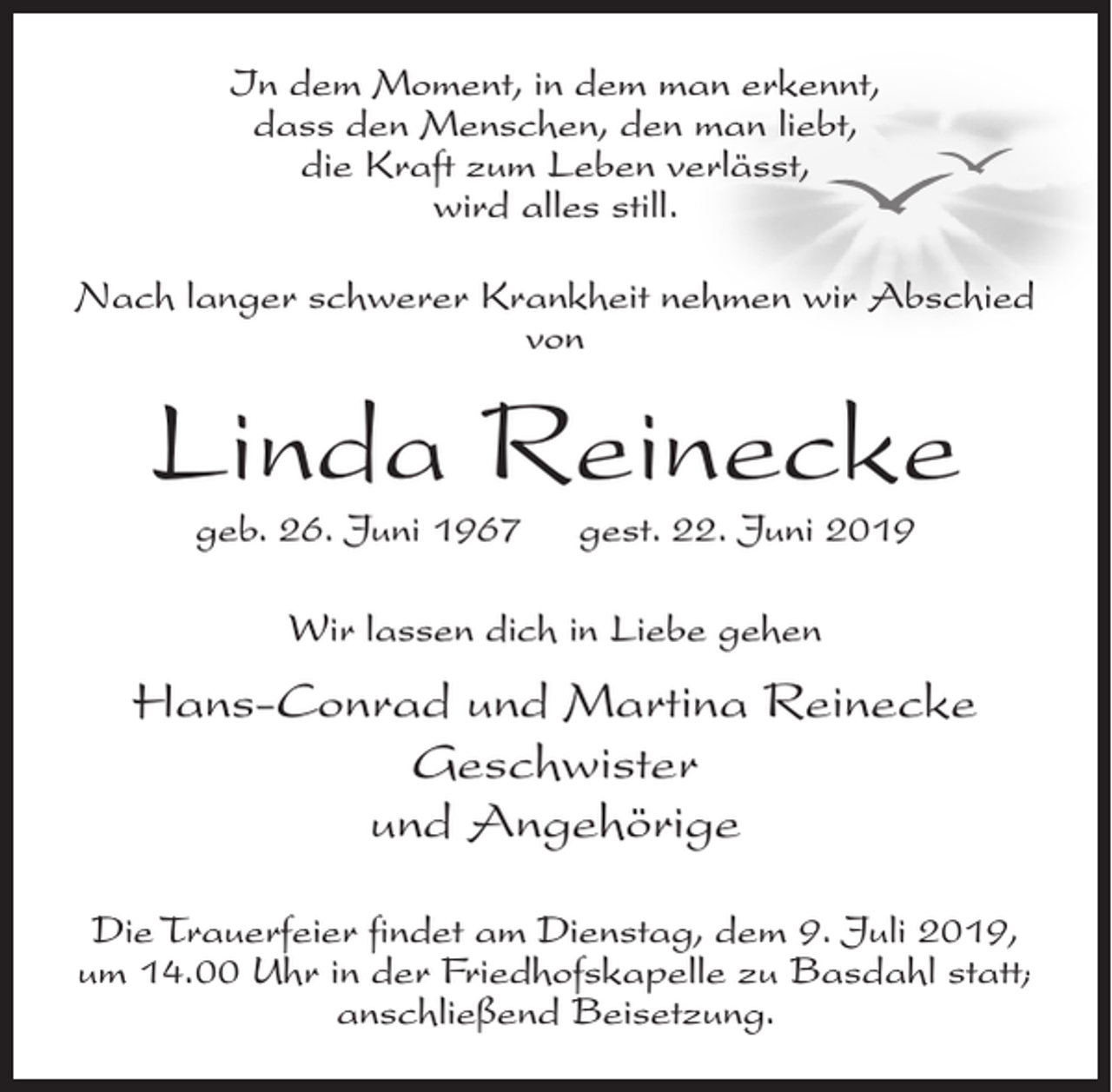 <p>In dem Moment, in dem man erkennt,<br />dass den Menschen, den man liebt,<br />die Kraft zum Leben verlässt,<br />wird alles still.<br />Nach langer schwerer Krankheit nehmen wir Abschied<br />von</p>
<p>Linda Reinecke<br />geb. 26. Juni 1967</p>
<p>gest. 22. Juni 2019</p>
<p>Wir lassen dich in Liebe gehen</p>
<p>Hans-Conrad und Martina Reinecke<br />Geschwister<br />und Angehörige<br />Die Trauerfeier findet am Dienstag, dem 9. Juli 2019,<br />um 14.00 Uhr in der Friedhofskapelle zu Basdahl statt;<br />anschließend Beisetzung.</p>
