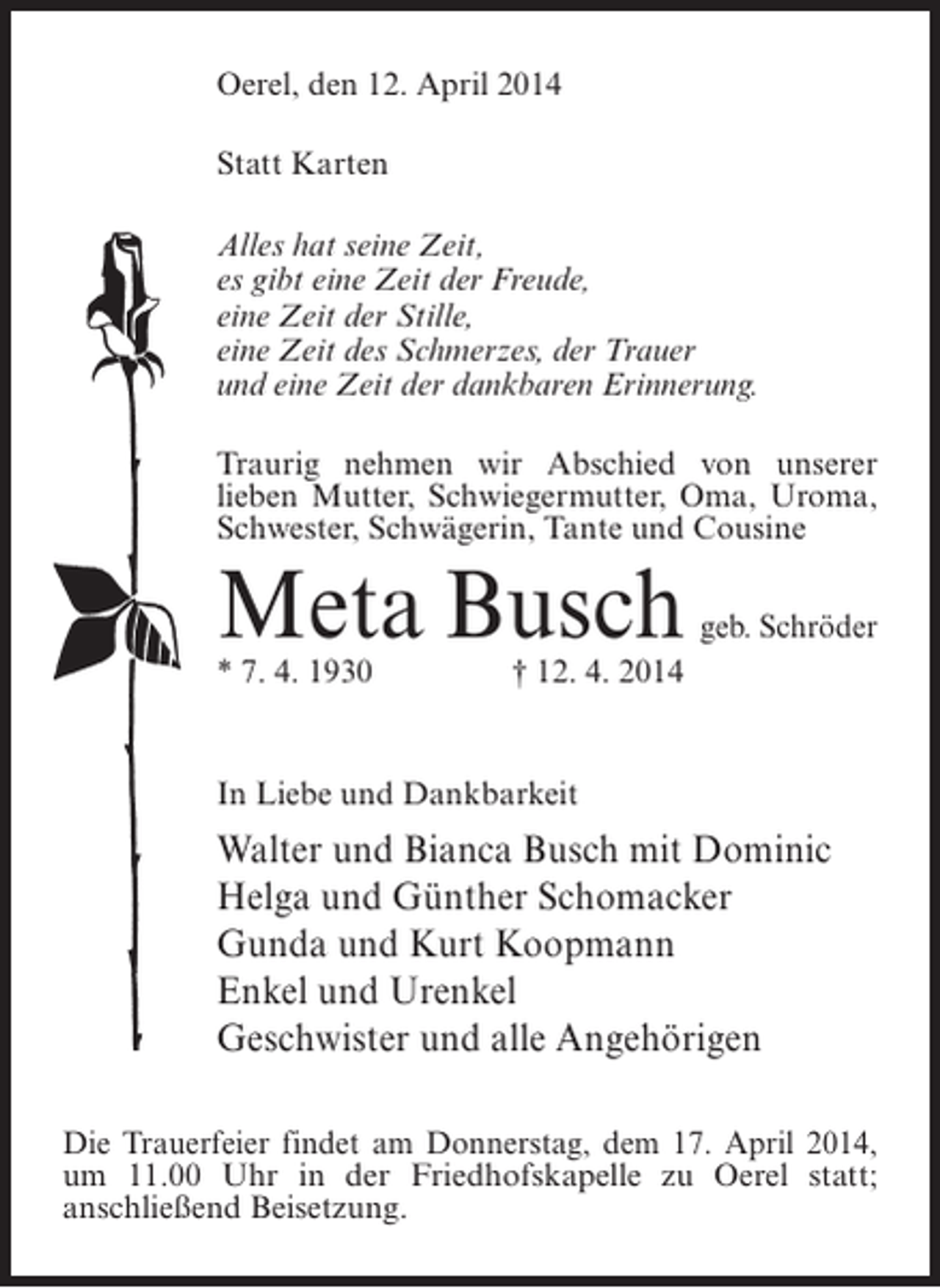 <p>Oerel, den 12. April 2014<br />Statt Karten<br />Alles hat seine Zeit,<br />es gibt eine Zeit der Freude,<br />eine Zeit der Stille,<br />eine Zeit des Schmerzes, der Trauer<br />und eine Zeit der dankbaren Erinnerung.<br />Traurig nehmen wir Abschied von unserer<br />lieben Mutter, Schwiegermutter, Oma, Uroma,<br />Schwester, Schwägerin, Tante und Cousine</p><p>Meta Busch</p><p>geb. Schröder</p><p>* 7. 4. 1930</p><p>† 12. 4. 2014</p><p>In Liebe und Dankbarkeit</p><p>Walter und Bianca Busch mit Dominic<br />Helga und Günther Schomacker<br />Gunda und Kurt Koopmann<br />Enkel und Urenkel<br />Geschwister und alle Angehörigen<br />Die Trauerfeier findet am Donnerstag, dem 17. April 2014,<br />um 11.00 Uhr in der Friedhofskapelle zu Oerel statt;<br />anschließend Beisetzung.</p>