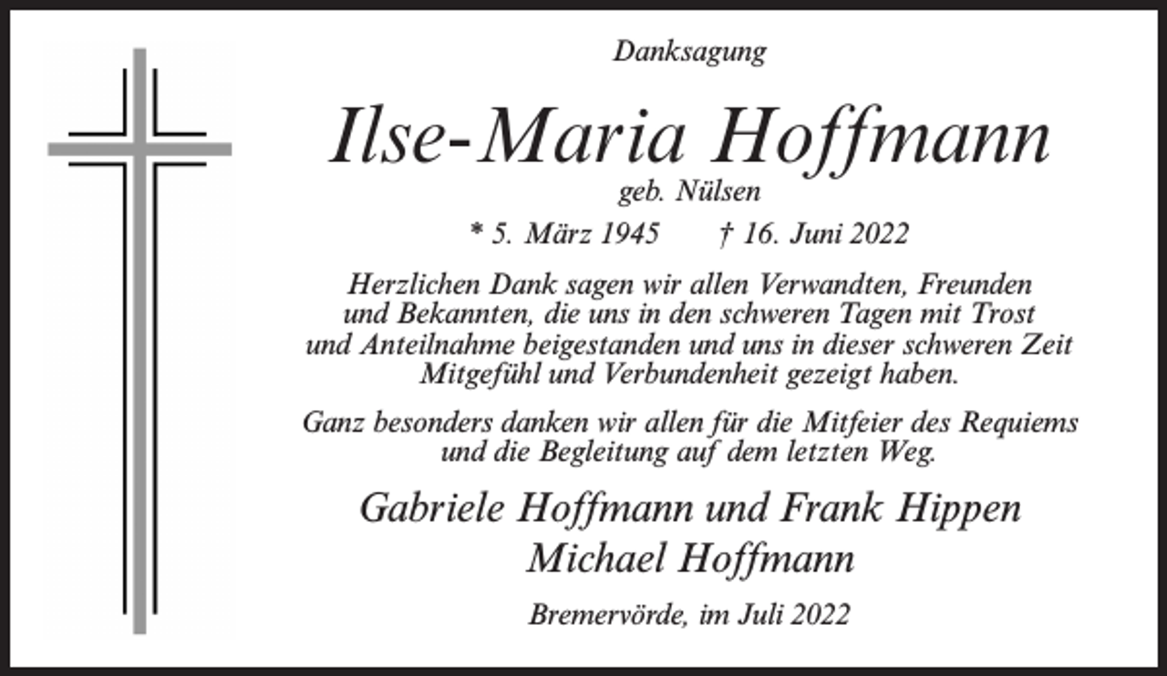 <p>Danksagung</p><p>Ilse-Maria Hoffmann<br />geb. Nülsen<br />* 5. März 1945<br />† 16. Juni 2022</p><p>Herzlichen Dank sagen wir allen Verwandten, Freunden<br />und Bekannten, die uns in den schweren Tagen mit Trost<br />und Anteilnahme beigestanden und uns in dieser schweren Zeit<br />Mitgefühl und Verbundenheit gezeigt haben.<br />Ganz besonders danken wir allen für die Mitfeier des Requiems<br />und die Begleitung auf dem letzten Weg.</p><p>Gabriele Hoffmann und Frank Hippen<br />Michael Hoffmann<br />Bremervörde, im Juli 2022</p>