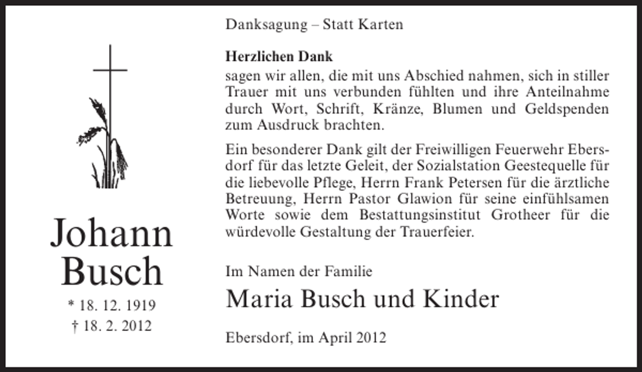 <p>Danksagung – Statt Karten<br />Herzlichen Dank<br />sagen wir allen, die mit uns Abschied nahmen, sich in stiller<br />Trauer mit uns verbunden fühlten und ihre Anteilnahme<br />durch Wort, Schrift, Kränze, Blumen und Geldspenden<br />zum Ausdruck brachten.</p><p>Johann<br />Busch<br />* 18. 12. 1919<br />† 18. 2. 2012</p><p>Ein besonderer Dank gilt der Freiwilligen Feuerwehr Ebersdorf für das letzte Geleit, der Sozialstation Geestequelle für<br />die liebevolle Pflege, Herrn Frank Petersen für die ärztliche<br />Betreuung, Herrn Pastor Glawion für seine einfühlsamen<br />Worte sowie dem Bestattungsinstitut Grotheer für die<br />würdevolle Gestaltung der Trauerfeier.<br />Im Namen der Familie</p><p>Maria Busch und Kinder<br />Ebersdorf, im April 2012</p>