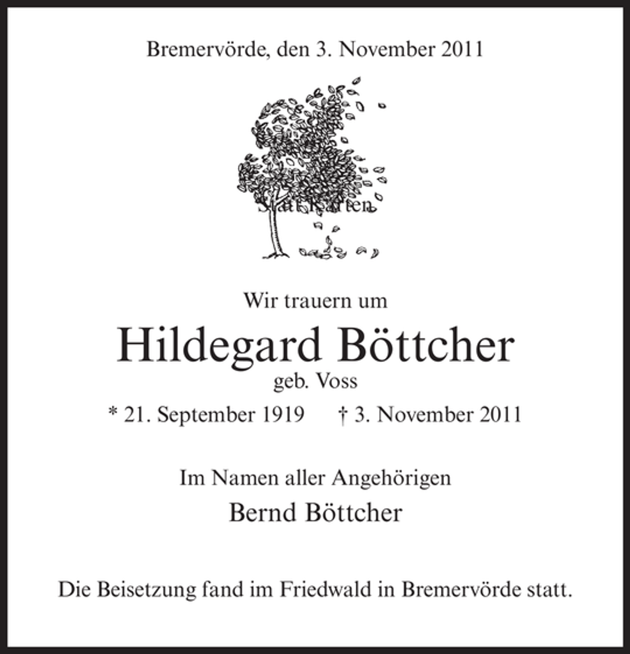 <p>Bremervörde, den 3. November 2011</p><p>Statt Karten</p><p>Wir trauern um</p><p>Hildegard Böttcher<br />geb. Voss</p><p>* 21. September 1919</p><p>† 3. November 2011</p><p>Im Namen aller Angehörigen</p><p>Bernd Böttcher<br />Die Beisetzung fand im Friedwald in Bremervörde statt.</p>