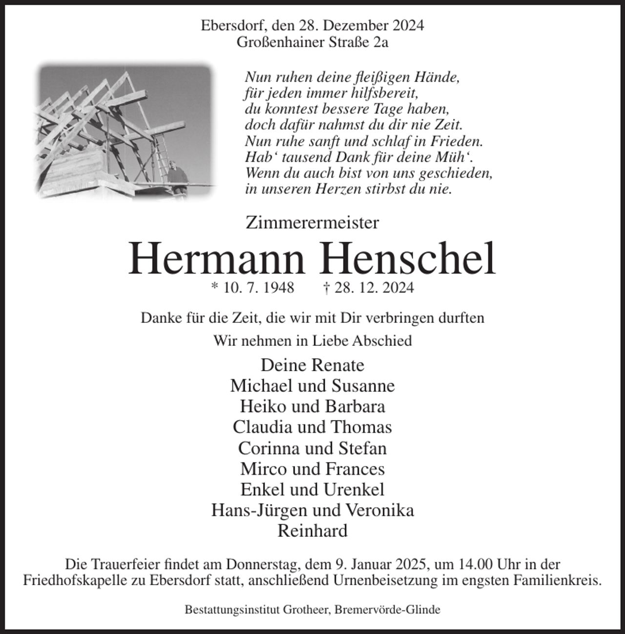 <p>Ebersdorf, den 28. Dezember 2024<br />Großenhainer Straße 2a<br />Nun ruhen deine fleißigen Hände,<br />für jeden immer hilfsbereit,<br />du konntest bessere Tage haben,<br />doch dafür nahmst du dir nie Zeit.<br />Nun ruhe sanft und schlaf in Frieden.<br />Hab‘ tausend Dank für deine Müh‘.<br />Wenn du auch bist von uns geschieden,<br />in unseren Herzen stirbst du nie.</p><p>Zimmerermeister</p><p>Hermann Henschel<br />* 10. 7. 1948</p><p>† 28. 12. 2024</p><p>Danke für die Zeit, die wir mit Dir verbringen durften<br />Wir nehmen in Liebe Abschied</p><p>Deine Renate<br />Michael und Susanne<br />Heiko und Barbara<br />Claudia und Thomas<br />Corinna und Stefan<br />Mirco und Frances<br />Enkel und Urenkel<br />Hans-Jürgen und Veronika<br />Reinhard<br />Die Trauerfeier findet am Donnerstag, dem 9. Januar 2025, um 14.00 Uhr in der<br />Friedhofskapelle zu Ebersdorf statt, anschließend Urnenbeisetzung im engsten Familienkreis.<br />Bestattungsinstitut Grotheer, Bremervörde-Glinde</p>