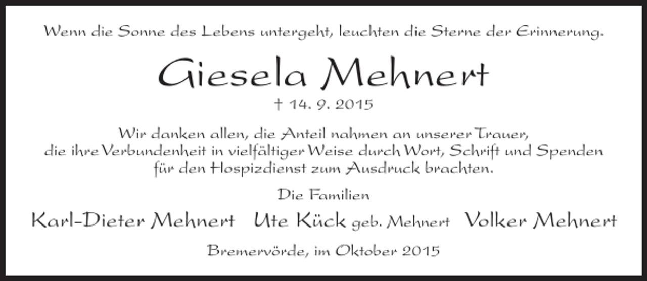 <p>Wenn die Sonne des Lebens untergeht, leuchten die Sterne der Erinnerung.</p><p>Giesela Mehnert<br />† 14. 9. 2015</p><p>Wir danken allen, die Anteil nahmen an unserer Trauer,<br />die ihre Verbundenheit in vielfältiger Weise durch Wort, Schrift und Spenden<br />für den Hospizdienst zum Ausdruck brachten.<br />Die Familien</p><p>Karl-Dieter Mehnert Ute Kück geb. Mehnert Volker Mehnert<br />Bremervörde, im Oktober 2015</p>