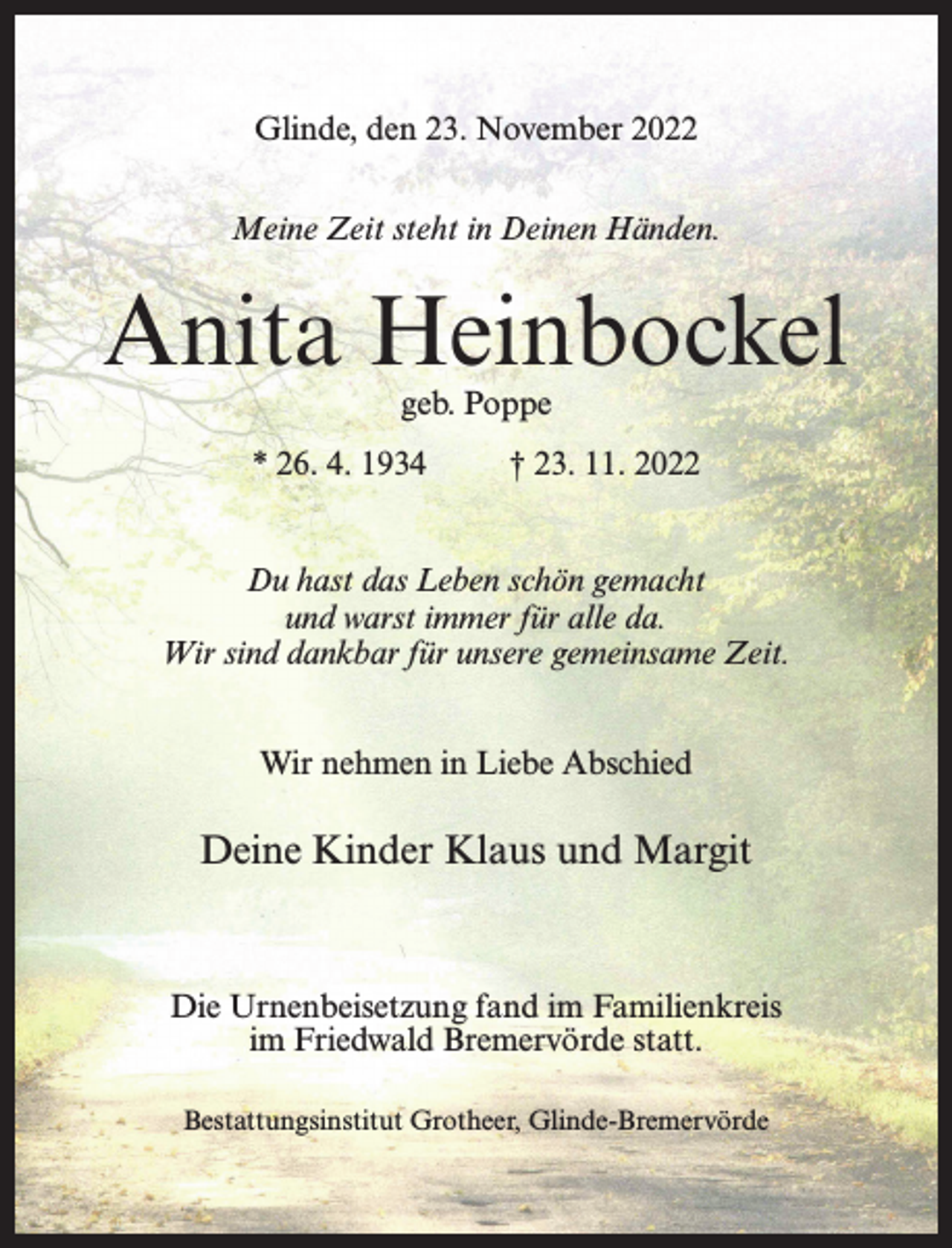 <p>Glinde, den 23. November 2022<br />Meine Zeit steht in Deinen Händen.</p><p>Anita Heinbockel<br />geb. Poppe</p><p>* 26. 4. 1934</p><p>† 23. 11. 2022</p><p>Du hast das Leben schön gemacht<br />und warst immer für alle da.<br />Wir sind dankbar für unsere gemeinsame Zeit.<br />Wir nehmen in Liebe Abschied</p><p>Deine Kinder Klaus und Margit</p><p>Die Urnenbeisetzung fand im Familienkreis<br />im Friedwald Bremervörde statt.<br />Bestattungsinstitut Grotheer, Glinde-Bremervörde</p>
