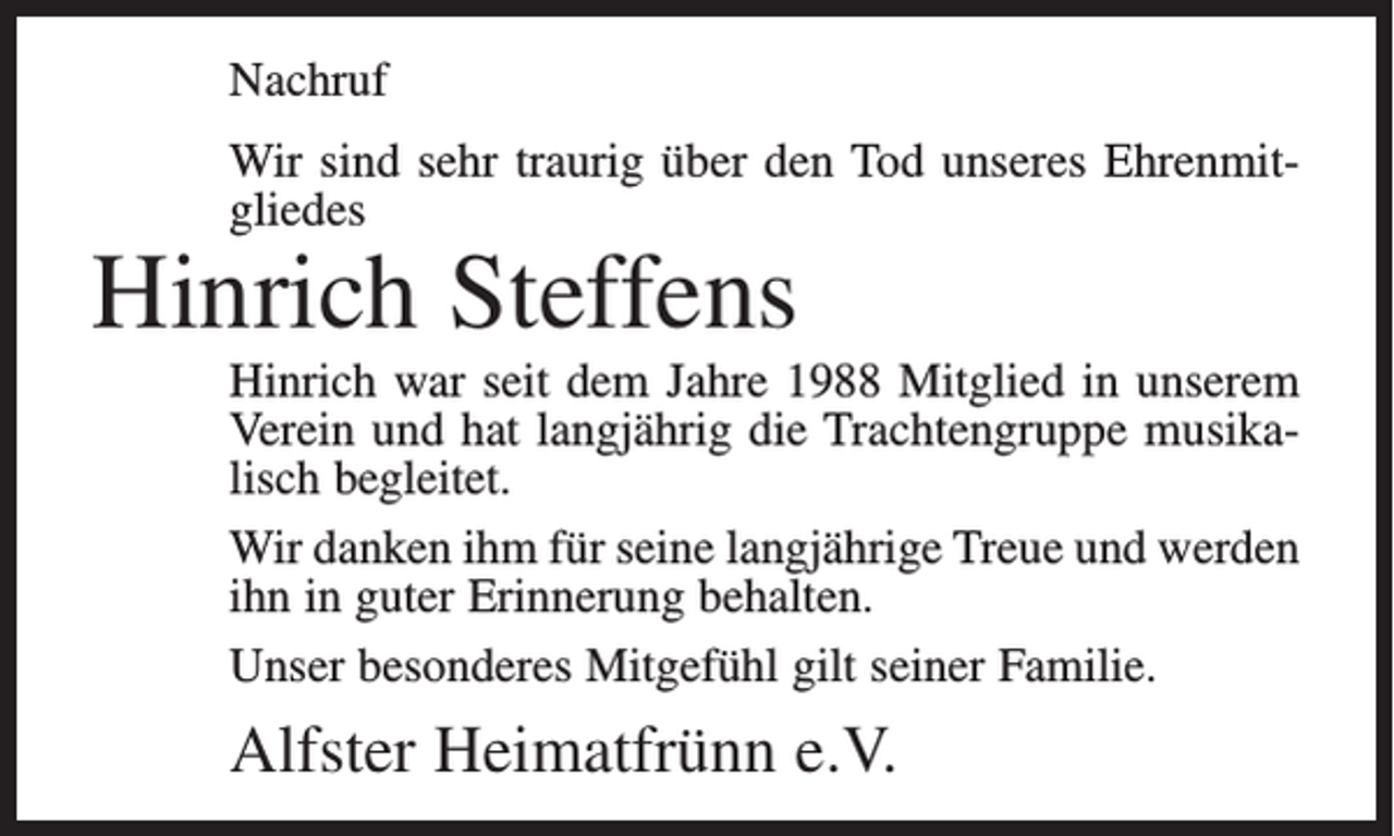 <p>Nachruf<br />Wir sind sehr traurig über den Tod unseres Ehrenmitgliedes</p><p>Hinrich Steffens</p><p>Hinrich war seit dem Jahre 1988 Mitglied in unserem<br />Verein und hat langjährig die Trachtengruppe musikalisch begleitet.<br />Wir danken ihm für seine langjährige Treue und werden<br />ihn in guter Erinnerung behalten.<br />Unser besonderes Mitgefühl gilt seiner Familie.</p><p>Alfster Heimatfrünn e.V.</p>