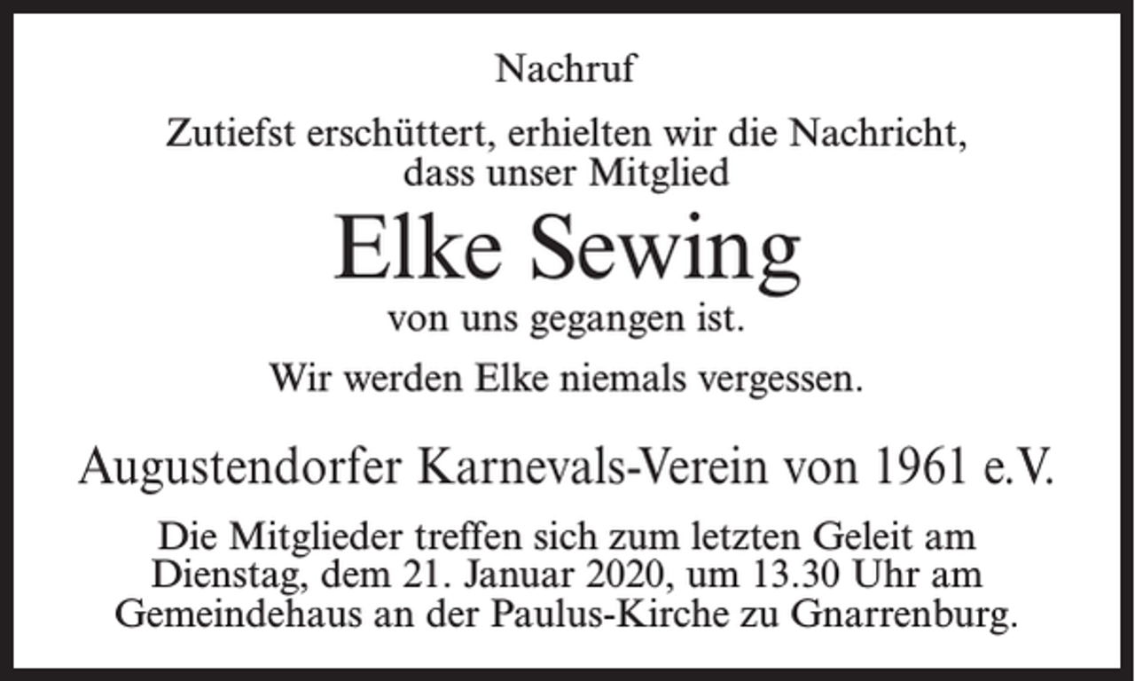 <p>Nachruf<br />Zutiefst erschüttert, erhielten wir die Nachricht,<br />dass unser Mitglied</p><p>Elke Sewing<br />von uns gegangen ist.</p><p>Wir werden Elke niemals vergessen.</p><p>Augustendorfer Karnevals-Verein von 1961 e.V.<br />Die Mitglieder treffen sich zum letzten Geleit am<br />Dienstag, dem 21. Januar 2020, um 13.30 Uhr am<br />Gemeindehaus an der Paulus-Kirche zu Gnarrenburg.</p>