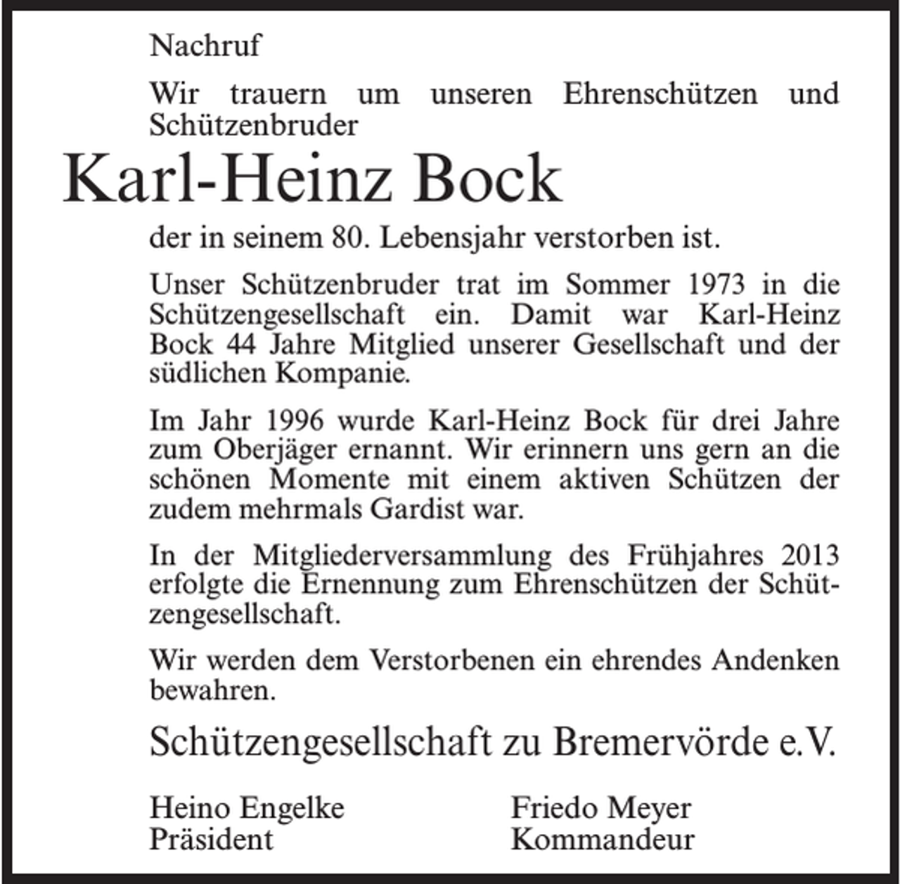 <p>Nachruf<br />Wir trauern um unseren Ehrenschützen und<br />Schützenbruder</p><p>Karl-Heinz Bock</p><p>der in seinem 80. Lebensjahr verstorben ist.<br />Unser Schützenbruder trat im Sommer 1973 in die<br />Schützengesellschaft ein. Damit war Karl-Heinz<br />Bock 44 Jahre Mitglied unserer Gesellschaft und der<br />südlichen Kompanie.<br />Im Jahr 1996 wurde Karl-Heinz Bock für drei Jahre<br />zum Oberjäger ernannt. Wir erinnern uns gern an die<br />schönen Momente mit einem aktiven Schützen der<br />zudem mehrmals Gardist war.<br />In der Mitgliederversammlung des Frühjahres 2013<br />erfolgte die Ernennung zum Ehrenschützen der Schützengesellschaft.<br />Wir werden dem Verstorbenen ein ehrendes Andenken<br />bewahren.</p><p>Schützengesellschaft zu Bremervörde e.V.<br />Heino Engelke<br />Präsident</p><p>Friedo Meyer<br />Kommandeur</p>