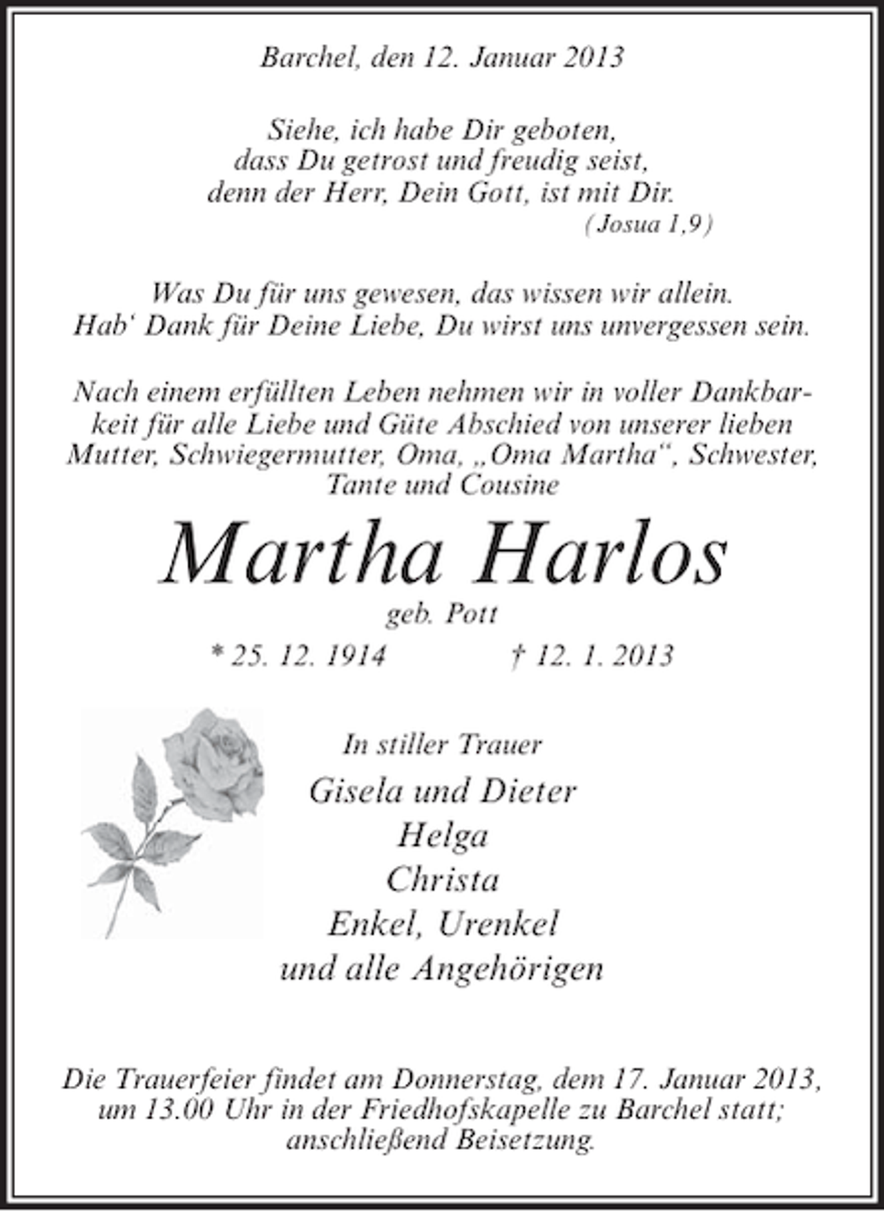 <p>Barchel, den 12. Januar 2013<br />Siehe, ich habe Dir geboten,<br />dass Du getrost und freudig seist,<br />denn der Herr, Dein Gott, ist mit Dir.<br />(Josua 1,9)</p><p>Was Du für uns gewesen, das wissen wir allein.<br />Hab‘ Dank für Deine Liebe, Du wirst uns unvergessen sein.<br />Nach einem erfüllten Leben nehmen wir in voller Dankbarkeit für alle Liebe und Güte Abschied von unserer lieben<br />Mutter, Schwiegermutter, Oma, „Oma Martha“, Schwester,<br />Tante und Cousine</p><p>Martha Harlos<br />geb. Pott<br />* 25. 12. 1914<br />† 12. 1. 2013<br />In stiller Trauer</p><p>Gisela und Dieter<br />Helga<br />Christa<br />Enkel, Urenkel<br />und alle Angehörigen<br />Die Trauerfeier findet am Donnerstag, dem 17. Januar 2013,<br />um 13.00 Uhr in der Friedhofskapelle zu Barchel statt;<br />anschließend Beisetzung.</p>