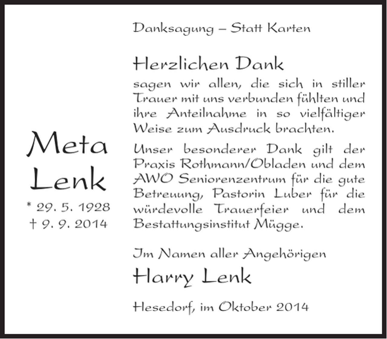 <p>Danksagung – Statt Karten</p><p>Herzlichen Dank</p><p>Meta<br />Lenk</p><p>* 29. 5. 1928<br />† 9. 9. 2014</p><p>sagen wir allen, die sich in stiller<br />Trauer mit uns verbunden fühlten und<br />ihre Anteilnahme in so vielfältiger<br />Weise zum Ausdruck brachten.<br />Unser besonderer Dank gilt der<br />Praxis Rothmann/Obladen und dem<br />AWO Seniorenzentrum für die ­ ute<br />g<br />Betreuung, Pastorin Luber für die<br />würdevolle Trauerfeier und dem<br />B<br />­ estattungsinstitut Mügge.<br />Im Namen aller Angehörigen</p><p>Harry Lenk<br />Hesedorf, im Oktober 2014</p>