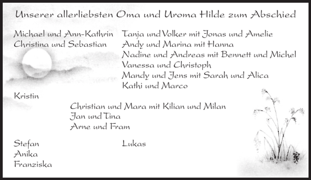 <p>Unserer allerliebsten Oma und Uroma Hilde zum Abschied<br />Michael und Ann-Kathrin Tanja und Volker mit Jonas und Amelie<br />Christina und Sebastian Andy und Marina mit Hanna</p><p>Nadine und Andreas mit Bennett und Michel</p><p>Vanessa und Christoph</p><p>Mandy und Jens mit Sarah und Alica</p><p>Kathi und Marco<br />Kristin</p><p>Christian und Mara mit Kilian und Milan</p><p>Jan und Tina</p><p>Arne und Fram<br />Stefan<br />Anika<br />Franziska</p><p>Lukas</p>