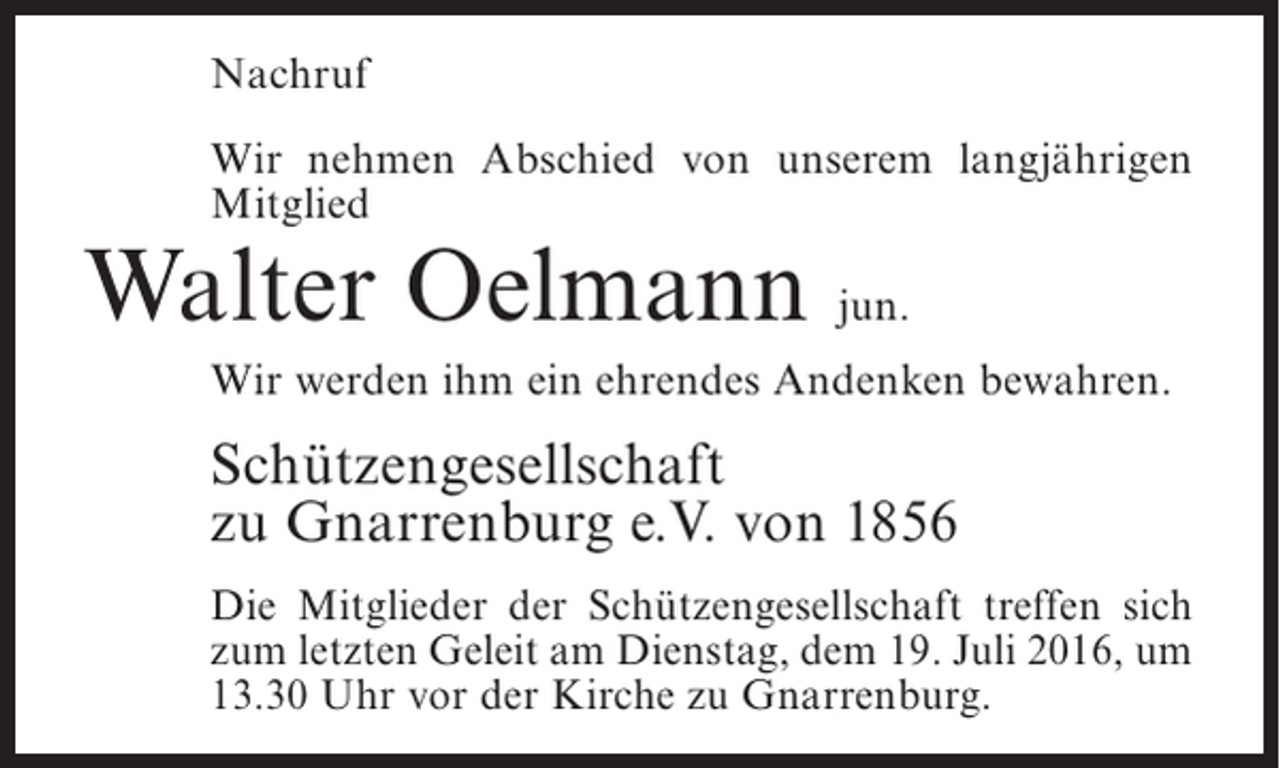 <p>Nachruf<br />Wir nehmen Abschied von unserem langjährigen<br />Mitglied</p><p>Walter Oelmann jun.</p><p>Wir werden ihm ein ehrendes Andenken bewahren.</p><p>Schützengesellschaft<br />zu Gnarrenburg e.V. von 1856<br />Die Mitglieder der Schützengesellschaft treffen sich<br />zum letzten Geleit am Dienstag, dem 19. Juli 2016, um<br />13.30 Uhr vor der Kirche zu Gnarrenburg.</p>