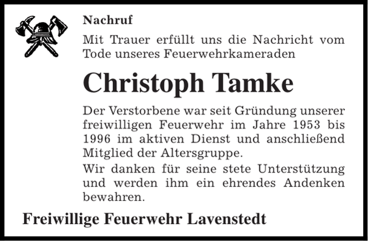 <p>Nachruf<br />Mit Trauer erfüllt uns die Nachricht vom<br />Tode unseres Feuerwehrkameraden</p><p>Christoph Tamke<br />Der Verstorbene war seit Gründung unserer<br />freiwilligen Feuerwehr im Jahre 1953 bis<br />1996 im aktiven Dienst und anschließend<br />Mitglied der Altersgruppe.<br />Wir danken für seine stete Unterstützung<br />und werden ihm ein ehrendes Andenken<br />bewahren.</p><p>Freiwillige Feuerwehr Lavenstedt</p>