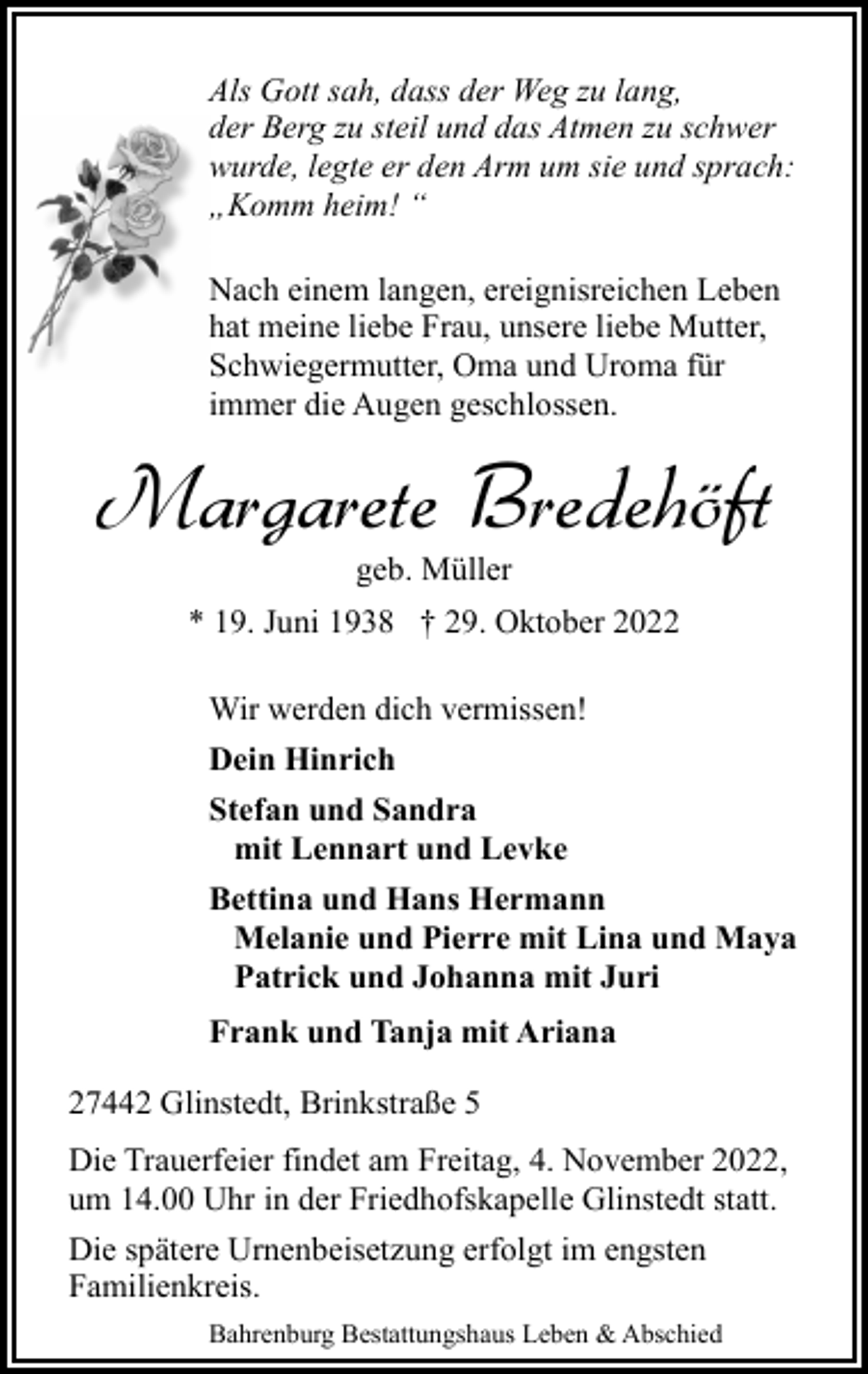 <p>Als Gott sah, dass der Weg zu lang,<br />der Berg zu steil und das Atmen zu schwer<br />wurde, legte er den Arm um sie und sprach:<br />„Komm heim! “<br />Nach einem langen, ereignisreichen Leben<br />hat meine liebe Frau, unsere liebe Mutter,<br />Schwiegermutter, Oma und Uroma für<br />immer die Augen geschlossen.</p><p>Margarete Bredehöft<br />geb. Müller</p><p>* 19. Juni 1938 † 29. Oktober 2022<br />Wir werden dich vermissen!<br />Dein Hinrich<br />Stefan und Sandra<br />mit Lennart und Levke<br />Bettina und Hans Hermann<br />Melanie und Pierre mit Lina und Maya<br />Patrick und Johanna mit Juri<br />Frank und Tanja mit Ariana<br />27442 Glinstedt, Brinkstraße 5<br />Die Trauerfeier findet am Freitag, 4. November 2022,<br />um 14.00 Uhr in der Friedhofskapelle Glinstedt statt.<br />Die spätere Urnenbeisetzung erfolgt im engsten<br />Familienkreis.<br />Bahrenburg Bestattungshaus Leben &amp; Abschied</p>