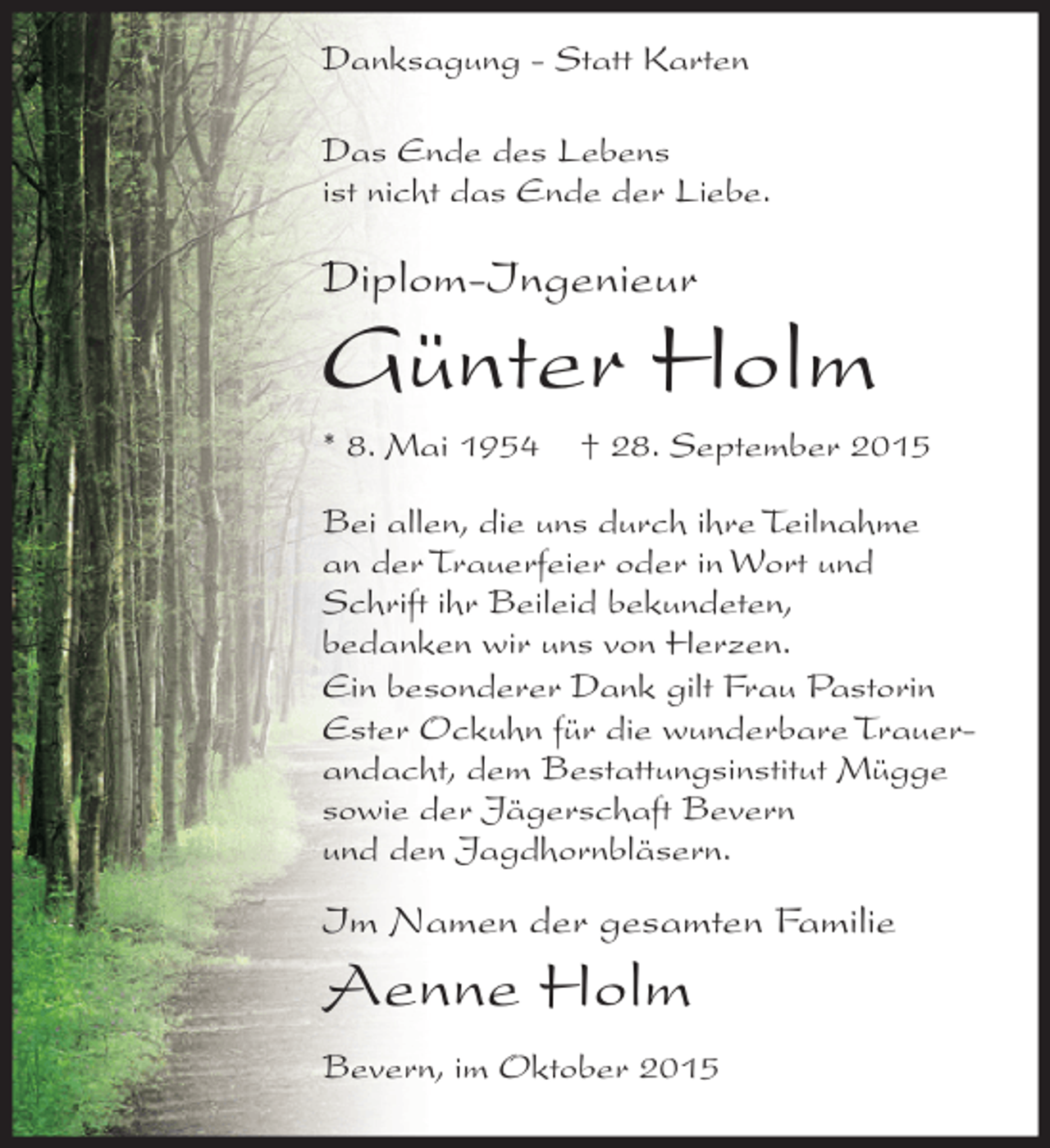 <p>Danksagung - Statt Karten<br />Das Ende des Lebens<br />ist nicht das Ende der Liebe.</p><p>Diplom-Ingenieur</p><p>Günter Holm<br />* 8. Mai 1954</p><p>† 28. September 2015</p><p>Bei allen, die uns durch ihre Teilnahme<br />an der Trauerfeier oder in Wort und<br />Schrift ihr Beileid bekundeten,<br />bedanken wir uns von Herzen.<br />Ein besonderer Dank gilt Frau Pastorin<br />Ester Ockuhn für die wunderbare Trauerandacht, dem Bestattungsinstitut Mügge<br />sowie der Jägerschaft Bevern<br />und den Jagdhornbläsern.</p><p>Im Namen der gesamten Familie</p><p>Aenne Holm<br />Bevern, im Oktober 2015</p>