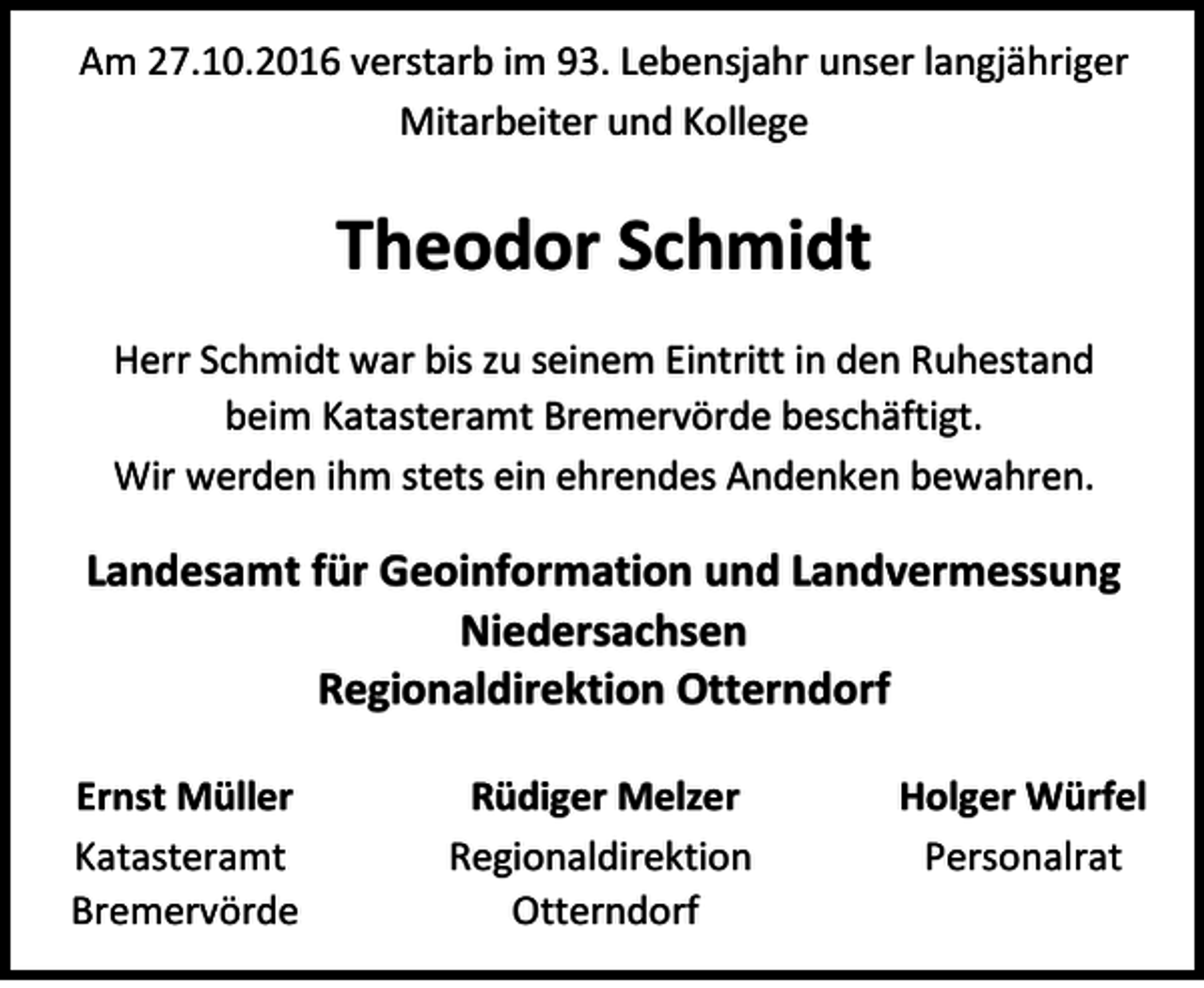 <p>Am 27.10.2016 verstarb im 93. Lebensjahr unser langjähriger<br />Mitarbeiter und Kollege</p><p>Theodor Schmidt<br />Herr Schmidt war bis zu seinem Eintritt in den Ruhestand<br />beim Katasteramt Bremervörde beschäftigt.<br />Wir werden ihm stets ein ehrendes Andenken bewahren.</p><p>Landesamt für Geoinformation und Landvermessung<br />Niedersachsen<br />Regionaldirektion Otterndorf<br />Ernst Müller<br />Katasteramt<br />Bremervörde</p><p>Rüdiger Melzer<br />Regionaldirektion<br />Otterndorf</p><p>Holger Würfel<br />Personalrat</p>