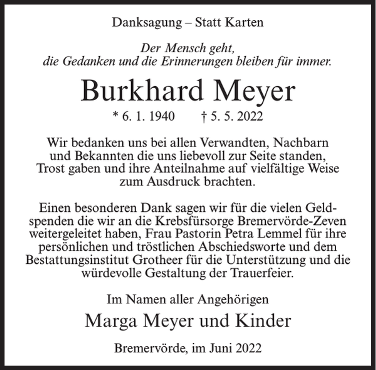 <p>Danksagung – Statt Karten<br />Der Mensch geht,<br />die Gedanken und die Erinnerungen bleiben für immer.</p><p>Burkhard Meyer<br />* 6. 1. 1940</p><p>† 5. 5. 2022</p><p>Wir bedanken uns bei allen Verwandten, Nachbarn<br />und Bekannten die uns liebevoll zur Seite standen,<br />Trost gaben und ihre Anteilnahme auf vielfältige Weise<br />zum Ausdruck brachten.<br />Einen besonderen Dank sagen wir für die vielen Geldspenden die wir an die Krebsfürsorge Bremervörde-Zeven<br />weitergeleitet haben, Frau Pastorin Petra Lemmel für ihre<br />persönlichen und tröstlichen Abschiedsworte und dem<br />Bestattungsinstitut Grotheer für die Unterstützung und die<br />würdevolle Gestaltung der Trauerfeier.<br />Im Namen aller Angehörigen</p><p>Marga Meyer und Kinder<br />Bremervörde, im Juni 2022</p>