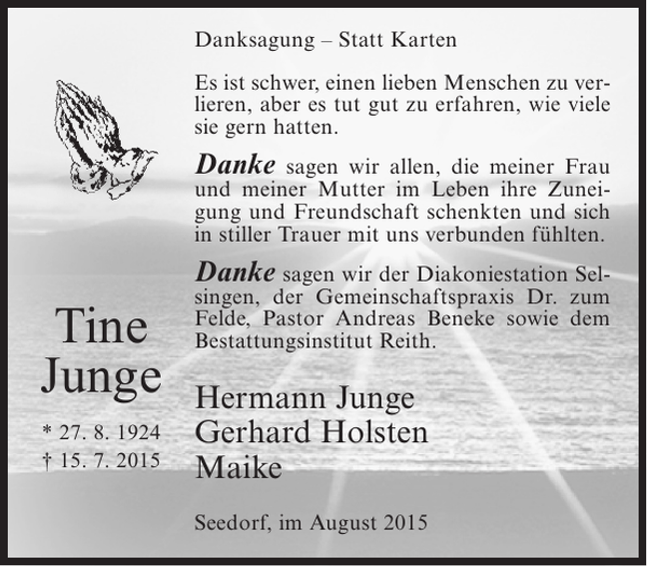 <p>Danksagung – Statt Karten<br />Es ist schwer, einen lieben Menschen zu verlieren, aber es tut gut zu erfahren, wie viele<br />sie gern hatten.</p><p>Danke</p><p>sagen wir allen, die meiner Frau<br />und meiner Mutter im Leben ihre Zuneigung und Freundschaft schenkten und sich<br />in stiller Trauer mit uns verbunden fühlten.</p><p>Danke sagen wir der Diakoniestation Sel-</p><p>Tine<br />Junge<br />* 27. 8. 1924<br />† 15. 7. 2015</p><p>singen, der Gemeinschaftspraxis Dr. zum<br />Felde, Pastor Andreas Beneke sowie dem<br />Bestattungsinstitut Reith.</p><p>Hermann Junge<br />Gerhard Holsten<br />Maike<br />Seedorf, im August 2015</p>