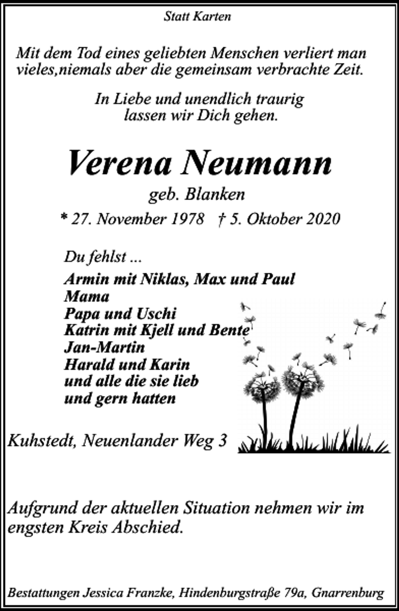 <p>Statt Karten</p><p>Mit dem Tod eines geliebten Menschen verliert man<br />vieles,niemals aber die gemeinsam verbrachte Zeit.<br />In Liebe und unendlich traurig<br />lassen wir Dich gehen.</p><p>Verena Neumann<br />geb. Blanken</p><p>* 27. November 1978 † 5. Oktober 2020<br />Du fehlst ...<br />Armin mit Niklas, Max und Paul<br />Mama<br />Papa und Uschi<br />Katrin mit Kjell und Bente<br />Jan-Martin<br />Harald und Karin<br />und alle die sie lieb<br />und gern hatten</p><p>Kuhstedt, Neuenlander Weg 3<br />Aufgrund der aktuellen Situation nehmen wir im<br />engsten Kreis Abschied.<br />Bestattungen Jessica Franzke, Hindenburgstraße 79a, Gnarrenburg</p>