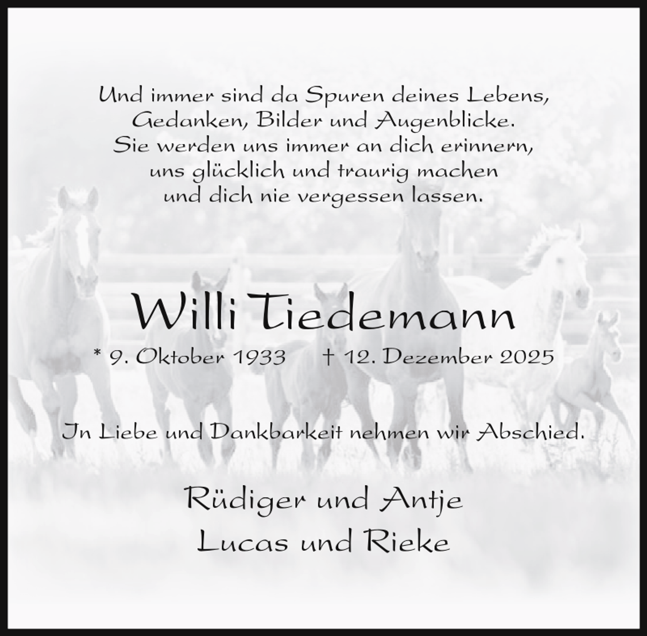 <p>Und immer sind da Spuren deines Lebens,<br />Gedanken, Bilder und Augenblicke.<br />Sie werden uns immer an dich erinnern,<br />uns glücklich und traurig machen<br />und dich nie vergessen lassen.</p><p>Willi Tiedemann</p><p>* 9. Oktober 1933</p><p>† 12. Dezember 2025</p><p>In Liebe und Dankbarkeit nehmen wir Abschied.</p><p>Rüdiger und Antje<br />Lucas und Rieke</p>