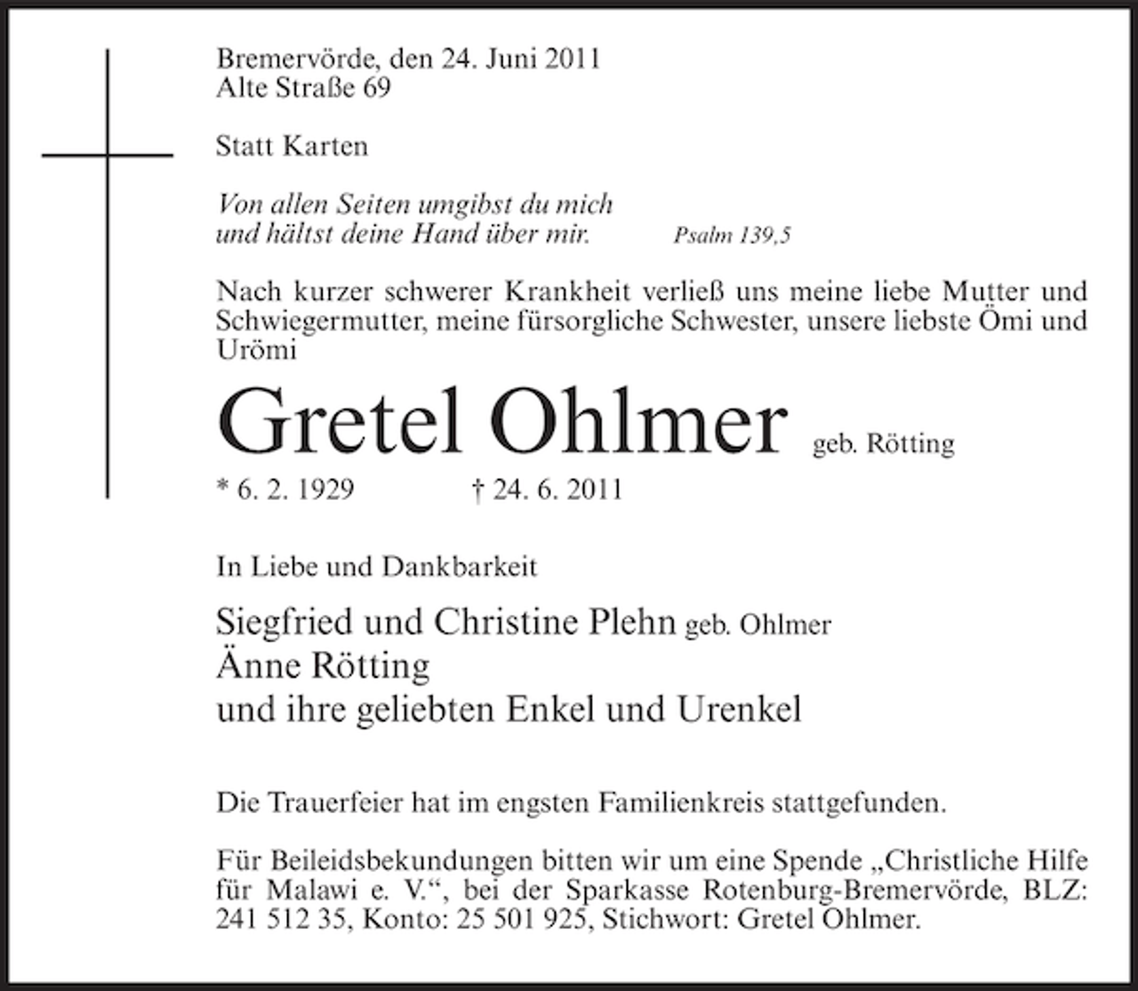 <p>Bremervörde, den 24. Juni 2011<br />Alte Straße 69<br />Statt Karten<br />Von allen Seiten umgibst du mich<br />und hältst deine Hand über mir.</p><p>Psalm 139,5</p><p>Nach kurzer schwerer Krankheit verließ uns meine liebe Mutter und<br />Schwiegermutter, meine fürsorgliche Schwester, unsere liebste Ömi und<br />Urömi</p><p>Gretel Ohlmer<br />* 6. 2. 1929</p><p>geb. Rötting</p><p>† 24. 6. 2011</p><p>In Liebe und Dankbarkeit</p><p>Siegfried und Christine Plehn geb. Ohlmer<br />Änne Rötting<br />und ihre geliebten Enkel und Urenkel<br />Die Trauerfeier hat im engsten Familienkreis stattgefunden.<br />Für Beileidsbekundungen bitten wir um eine Spende „Christliche Hilfe<br />für Malawi e. V.“, bei der Sparkasse Rotenburg-Bremervörde, BLZ:<br />241 512 35, Konto: 201 925, Stichwort: Gretel Ohlmer.</p>