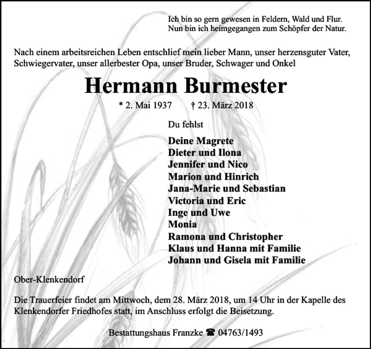 <p>Ich bin so gern gewesen in Feldern, Wald und Flur.<br />Nun bin ich heimgegangen zum Schöpfer der Natur.</p><p>Nach einem arbeitsreichen Leben entschlief mein lieber Mann, unser herzensguter Vater,<br />Schwiegervater, unser allerbester Opa, unser Bruder, Schwager und Onkel</p><p>Hermann Burmester<br />* 2. Mai 1937</p><p>† 23. März 2018</p><p>Du fehlst</p><p>Deine Magrete<br />Dieter und Ilona<br />Jennifer und Nico<br />Marion und Hinrich<br />Jana-Marie und Sebastian<br />Victoria und Eric<br />Inge und Uwe<br />Monia<br />Ramona und Christopher<br />Klaus und Hanna mit Familie<br />Johann und Gisela mit Familie<br />Ober-Klenkendorf<br />Die Trauerfeier findet am Mittwoch, dem 28. März 2018, um 14 Uhr in der Kapelle des<br />Klenkendorfer Friedhofes statt, im Anschluss erfolgt die Beisetzung.<br />Bestattungshaus Franzke ( 04763/1493</p>