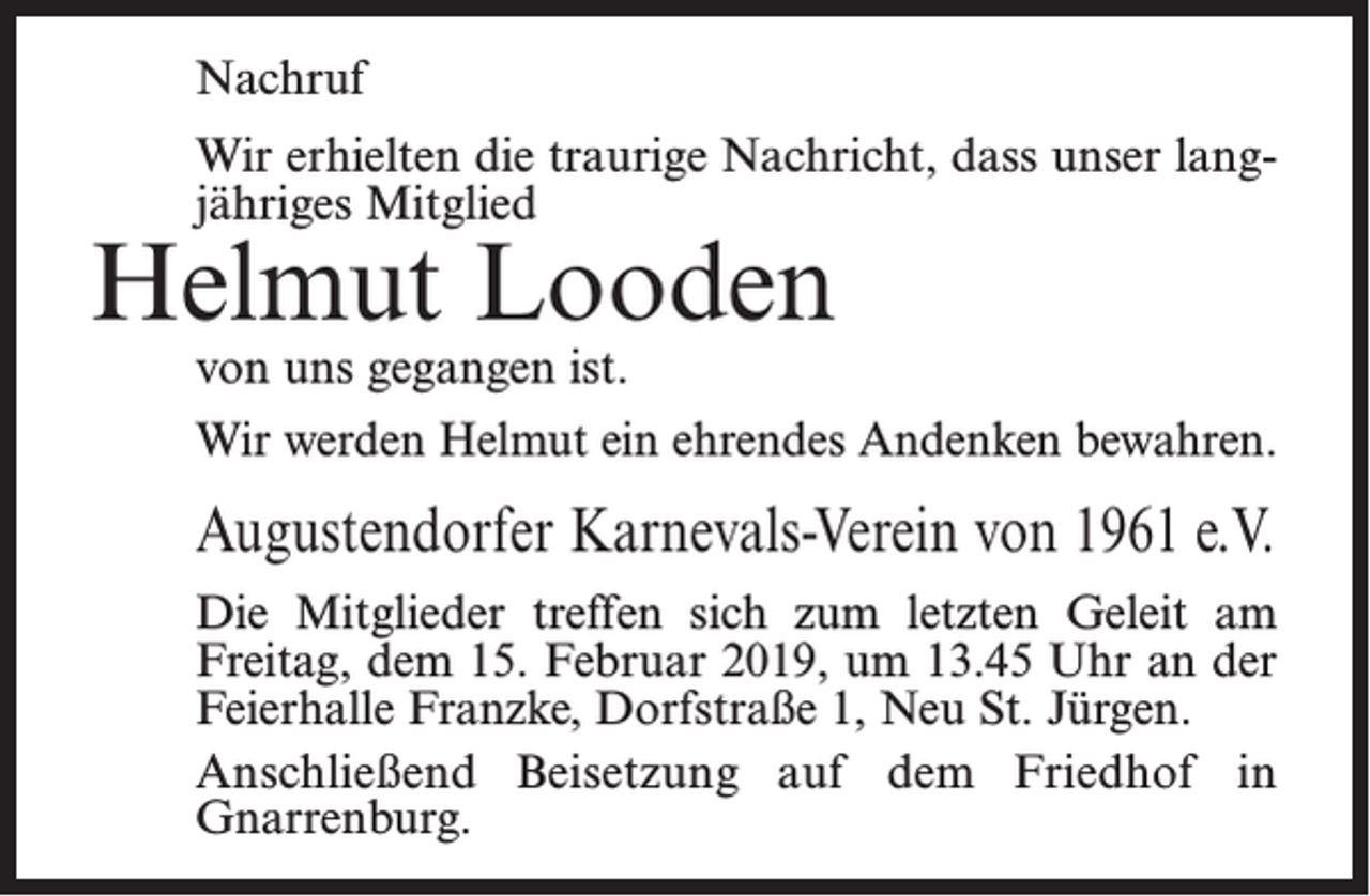 <p>Nachruf<br />Wir erhielten die traurige Nachricht, dass unser langjähriges Mitglied</p><p>Helmut Looden<br />von uns gegangen ist.</p><p>Wir werden Helmut ein ehrendes Andenken bewahren.</p><p>Augustendorfer Karnevals-Verein von 1961 e.V.<br />Die Mitglieder treffen sich zum letzten Geleit am<br />Freitag, dem 15. Februar 2019, um 13.45 Uhr an der<br />Feierhalle Franzke, Dorfstraße 1, Neu St. Jürgen.<br />Anschließend Beisetzung auf dem Friedhof in<br />Gnarren­burg.</p>