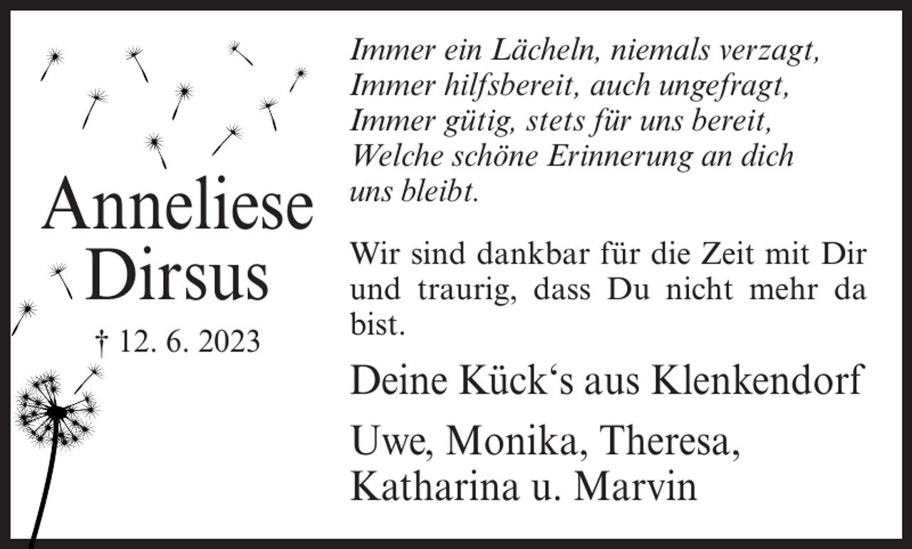 <p>Anneliese<br />Dirsus<br />† 12. 6. 2023</p><p>Immer ein Lächeln, niemals verzagt,<br />Immer hilfsbereit, auch ungefragt,<br />Immer gütig, stets für uns bereit,<br />Welche schöne Erinnerung an dich<br />uns bleibt.<br />Wir sind dankbar für die Zeit mit Dir<br />und traurig, dass Du nicht mehr da<br />bist.</p><p>Deine Kück‘s aus Klenkendorf<br />Uwe, Monika, Theresa,<br />Katharina u. Marvin</p>