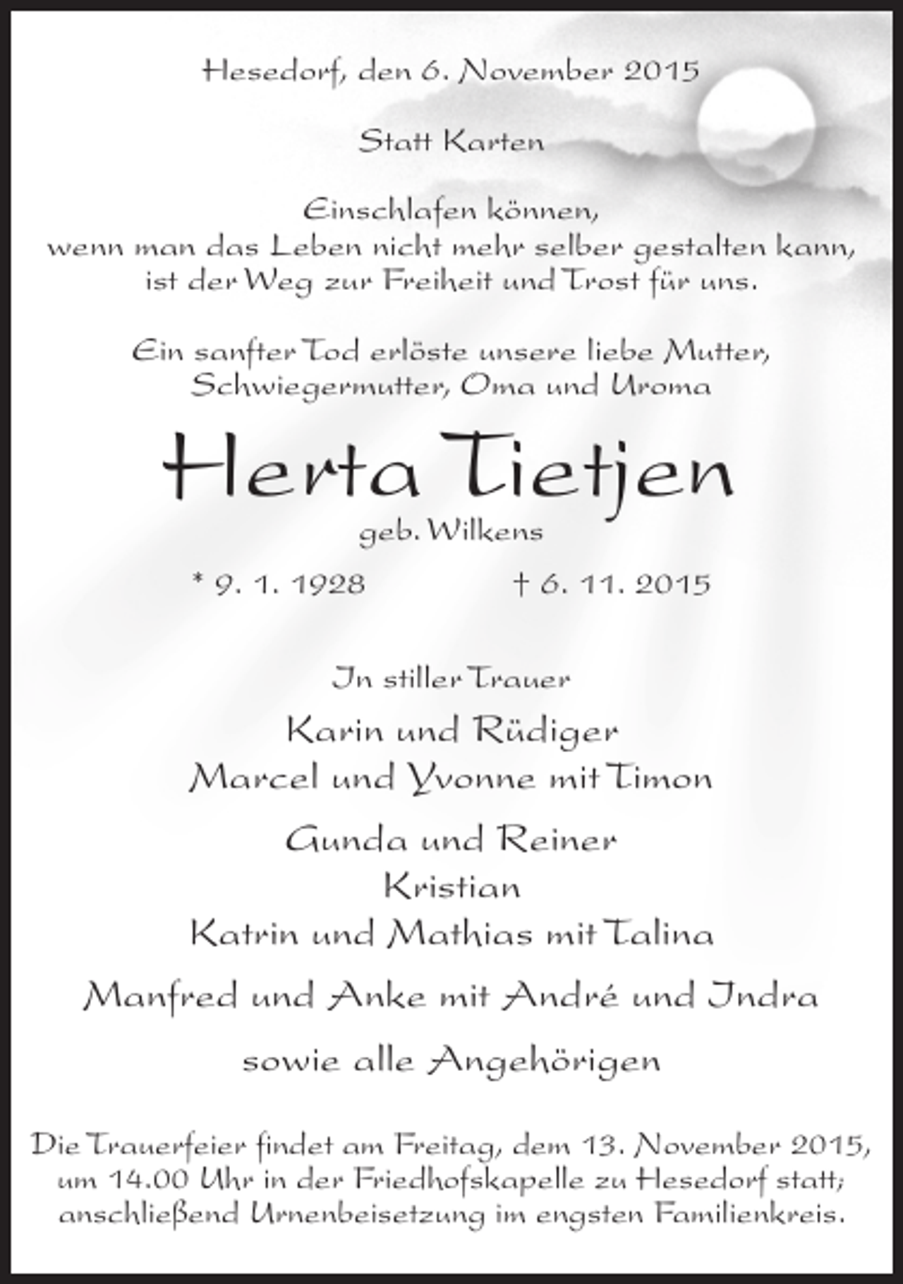 <p>Hesedorf, den 6. November 2015<br />Statt Karten<br />Einschlafen können,<br />wenn man das Leben nicht mehr selber gestalten kann,<br />ist der Weg zur Freiheit und Trost für uns.<br />Ein sanfter Tod erlöste unsere liebe Mutter,<br />Schwiegermutter, Oma und Uroma</p><p>Herta Tietjen<br />geb. Wilkens<br />* 9. 1. 1928<br />† 6. 11. 2015<br />In stiller Trauer</p><p>Karin und Rüdiger<br />Marcel und Yvonne mit Timon<br />Gunda und Reiner<br />Kristian<br />Katrin und Mathias mit Talina<br />Manfred und Anke mit André und Indra<br />sowie alle Angehörigen<br />Die Trauerfeier findet am Freitag, dem 13. November 2015,<br />um 14.00 Uhr in der Friedhofskapelle zu Hesedorf statt;<br />anschließend Urnenbeisetzung im engsten Familienkreis.</p>