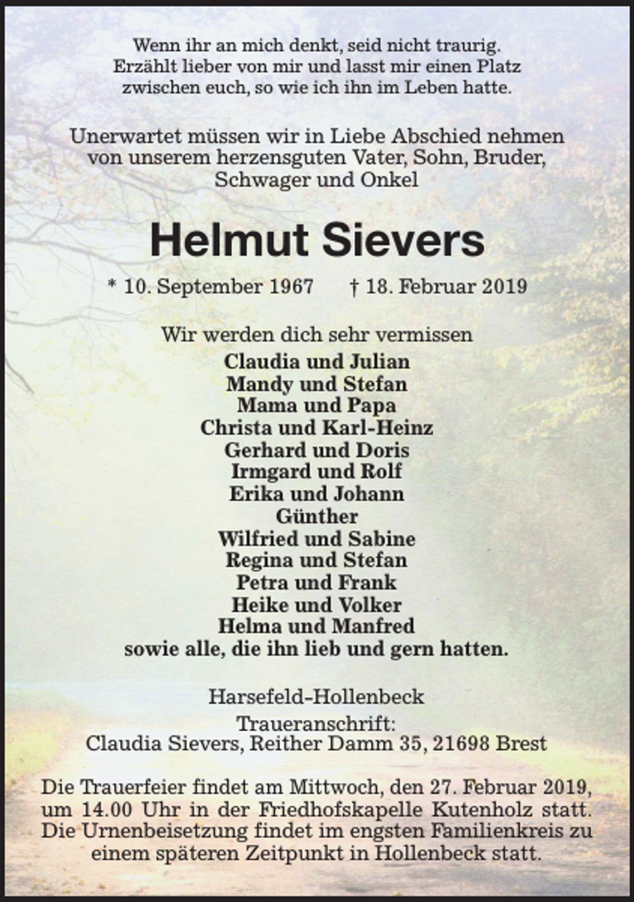 <p>Wenn ihr an mich denkt, seid nicht traurig.<br />Erzählt lieber von mir und lasst mir einen Platz<br />zwischen euch, so wie ich ihn im Leben hatte.</p><p>Unerwartet müssen wir in Liebe Abschied nehmen<br />von unserem herzensguten Vater, Sohn, Bruder,<br />Schwager und Onkel</p><p>Helmut Sievers<br />* 10. September 1967</p><p>† 18. Februar 2019</p><p>Wir werden dich sehr vermissen<br />Claudia und Julian<br />Mandy und Stefan<br />Mama und Papa<br />Christa und Karl-Heinz<br />Gerhard und Doris<br />Irmgard und Rolf<br />Erika und Johann<br />Günther<br />Wilfried und Sabine<br />Regina und Stefan<br />Petra und Frank<br />Heike und Volker<br />Helma und Manfred<br />sowie alle, die ihn lieb und gern hatten.<br />Harsefeld-Hollenbeck<br />Traueranschrift:<br />Claudia Sievers, Reither Damm 35, 21698 Brest<br />Die Trauerfeier findet am Mittwoch, den 27. Februar 2019,<br />um 14.00 Uhr in der Friedhofskapelle Kutenholz statt.<br />Die Urnenbeisetzung findet im engsten Familienkreis zu<br />einem späteren Zeitpunkt in Hollenbeck statt.</p>