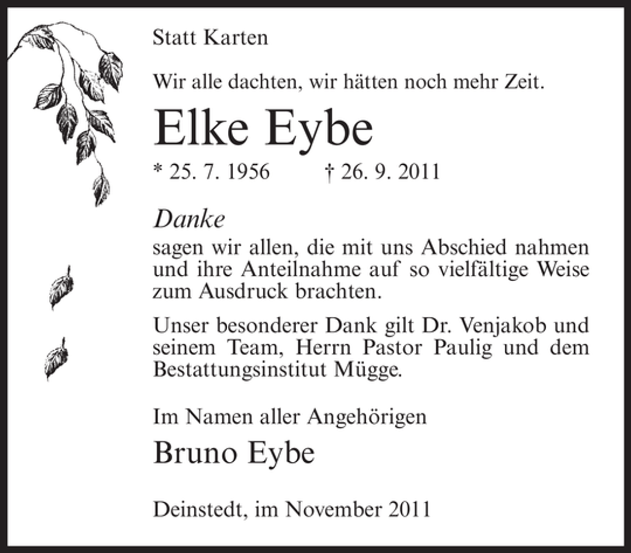 <p>Statt Karten<br />Wir alle dachten, wir hätten noch mehr Zeit.</p><p>Elke Eybe<br />* 25. 7. 1956</p><p>† 26. 9. 2011</p><p>Danke<br />sagen wir allen, die mit uns Abschied nahmen<br />und ihre Anteilnahme auf so vielfältige Weise<br />zum Ausdruck brachten.<br />Unser besonderer Dank gilt Dr. Venjakob und<br />seinem Team, Herrn Pastor Paulig und dem<br />Bestattungsinstitut Mügge.<br />Im Namen aller Angehörigen</p><p>Bruno Eybe<br />Deinstedt, im November 2011</p>