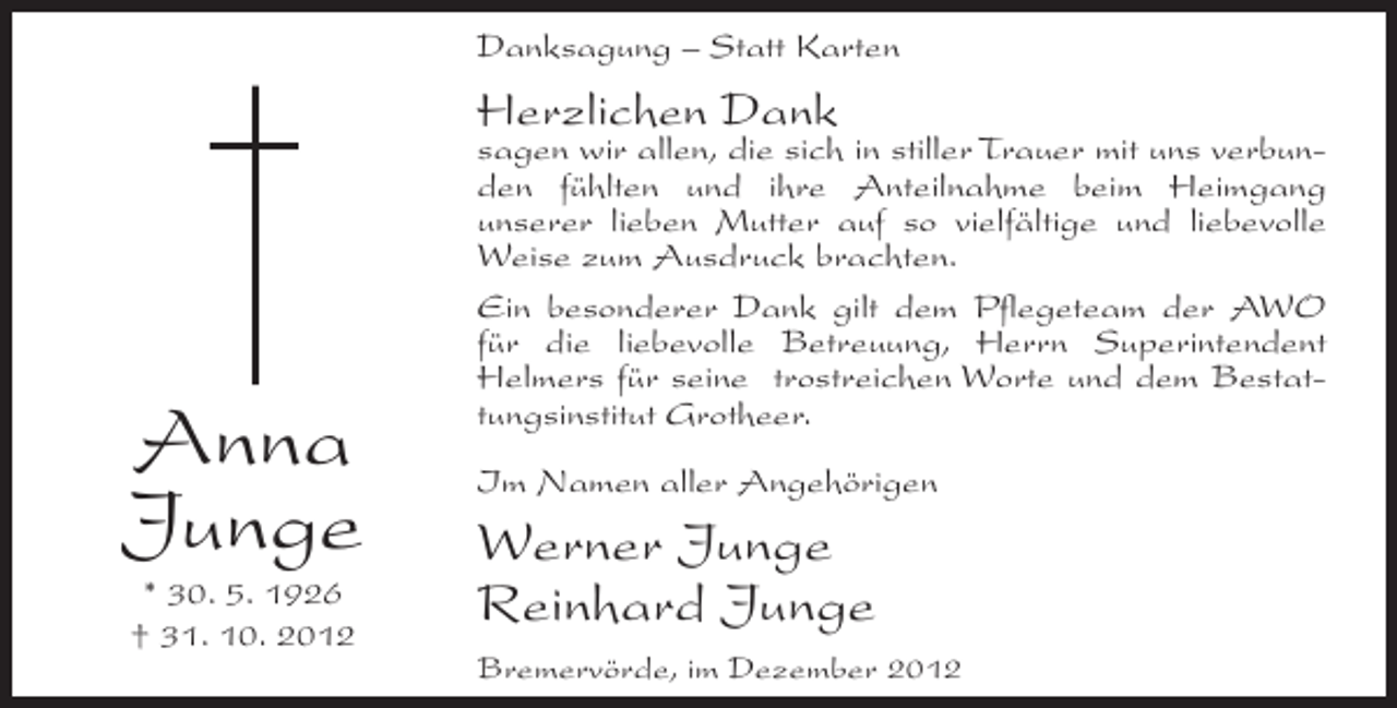 <p>Danksagung – Statt Karten</p><p>Herzlichen Dank</p><p>Anna<br />Junge<br />* 30. 5. 1926<br />† 31. 10. 2012</p><p>sagen wir allen, die sich in stiller Trauer mit uns verbunden fühlten und ihre Anteilnahme beim Heimgang<br />unserer lieben Mutter auf so vielfältige und liebevolle<br />Weise zum Ausdruck brachten.<br />Ein besonderer Dank gilt dem Pflegeteam der AWO<br />für die liebevolle Betreuung, Herrn Superintendent<br />Helmers für seine trostreichen Worte und dem Bestattungsinstitut Grotheer.<br />Im Namen aller Angehörigen</p><p>Werner Junge<br />Reinhard Junge<br />Bremervörde, im Dezember 2012</p>