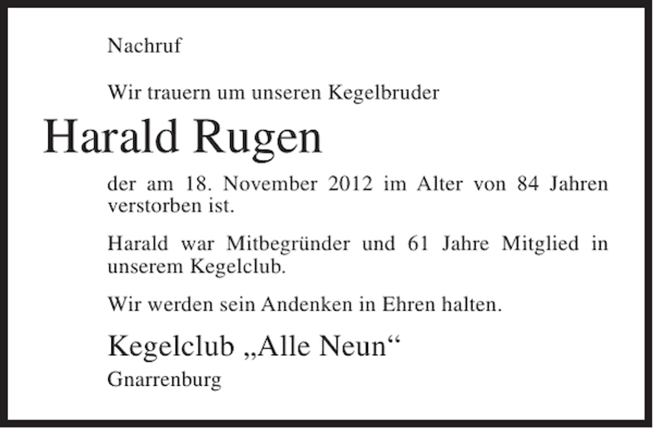 <p>Nachruf<br />Wir trauern um unseren Kegelbruder</p><p>Harald Rugen<br />der am 18. November 2012 im Alter von 84 Jahren<br />verstorben ist.<br />Harald war Mitbegründer und 61 Jahre Mitglied in<br />unserem Kegelclub.<br />Wir werden sein Andenken in Ehren halten.</p><p>Kegelclub „Alle Neun“<br />Gnarrenburg</p>