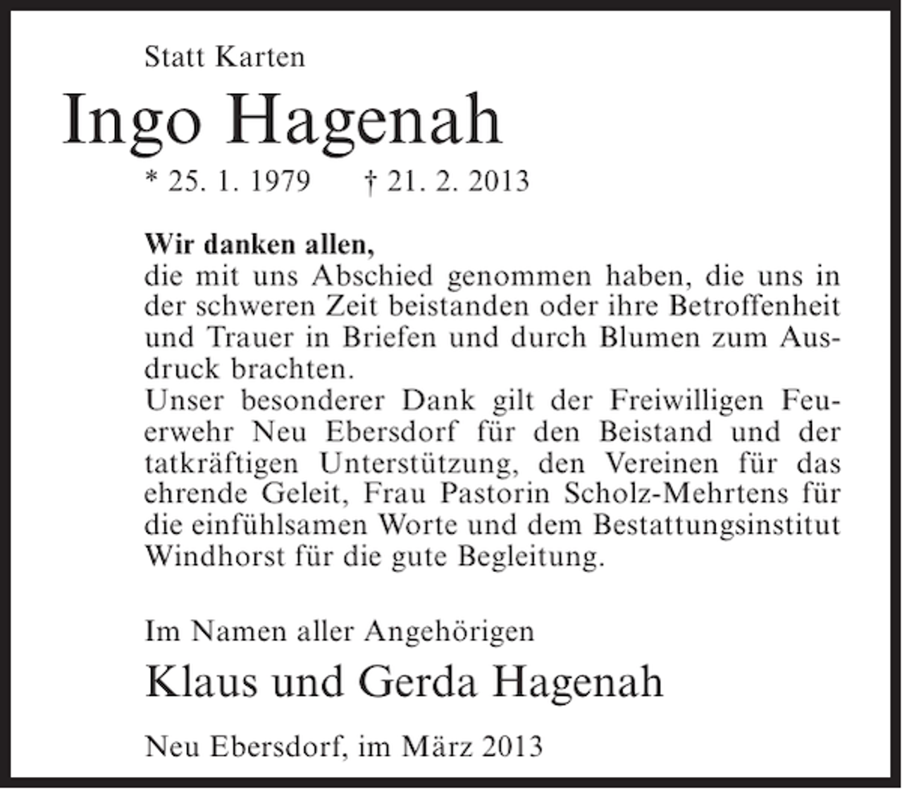 <p>Statt Karten</p><p>Ingo Hagenah<br />* 25. 1. 1979</p><p>† 21. 2. 2013</p><p>Wir danken allen,<br />die mit uns Abschied genommen haben, die uns in<br />der schweren Zeit beistanden oder ihre Betroffenheit<br />und Trauer in Briefen und durch Blumen zum Ausdruck brachten.<br />Unser besonderer Dank gilt der Freiwilligen Feuerwehr Neu Ebersdorf für den Beistand und der<br />tatkräftigen Unterstützung, den Vereinen für das<br />ehrende Geleit, Frau Pastorin Scholz-Mehrtens für<br />die einfühlsamen Worte und dem Bestattungsinstitut<br />Windhorst für die gute Begleitung.<br />Im Namen aller Angehörigen</p><p>Klaus und Gerda Hagenah<br />Neu Ebersdorf, im März 2013</p>