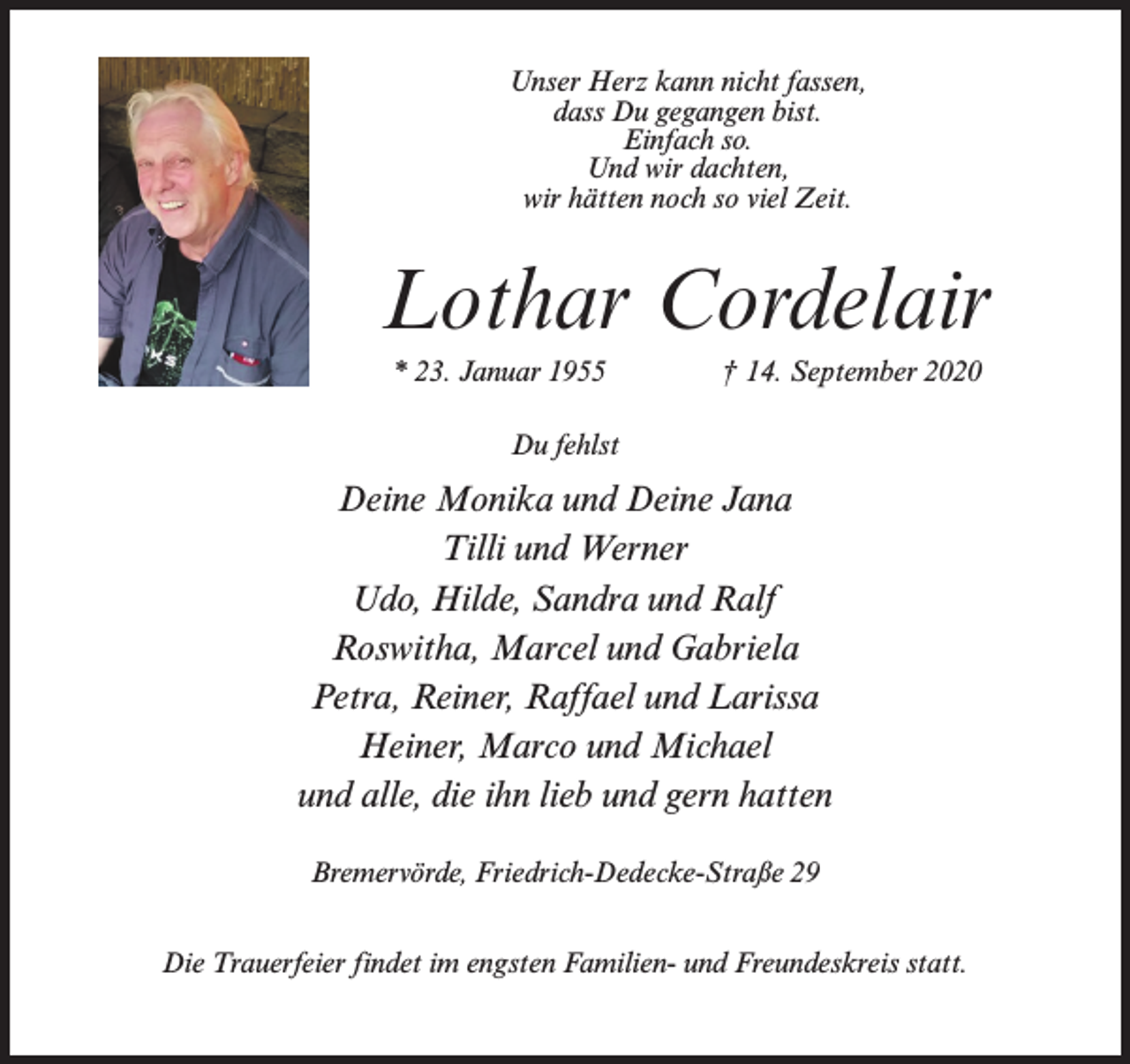 <p>Unser Herz kann nicht fassen,<br />dass Du gegangen bist.<br />Einfach so.<br />Und wir dachten,<br />wir hätten noch so viel Zeit.</p><p>Lothar Cordelair<br />* 23. Januar 1955 † 14. September 2020<br />Du fehlst</p><p>Deine Monika und Deine Jana<br />Tilli und Werner<br />Udo, Hilde, Sandra und Ralf<br />Roswitha, Marcel und Gabriela<br />Petra, Reiner, Raffael und Larissa<br />Heiner, Marco und Michael<br />und alle, die ihn lieb und gern hatten<br />Bremervörde, Friedrich-Dedecke-Straße 29<br />Die Trauerfeier findet im engsten Familien- und Freundeskreis statt.</p>