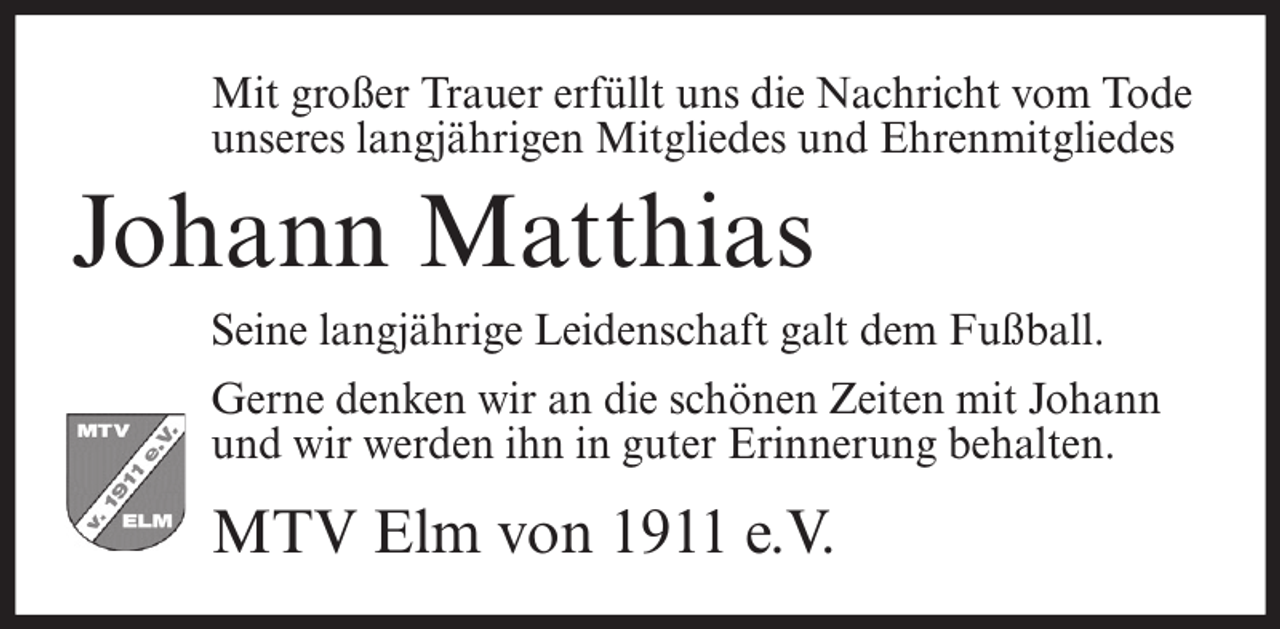 <p>Mit großer Trauer erfüllt uns die Nachricht vom Tode<br />unseres langjährigen Mitgliedes und Ehrenmitgliedes</p><p>Johann Matthias<br />Seine langjährige Leidenschaft galt dem Fußball.<br />Gerne denken wir an die schönen Zeiten mit Johann<br />und wir werden ihn in guter Erinnerung behalten.</p><p>MTV Elm von 1911 e.V.</p>